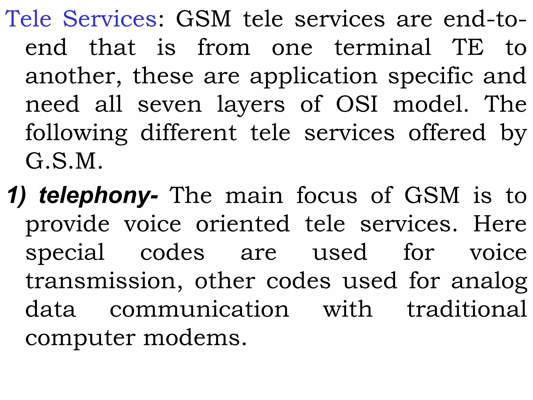 Tele Services: GSM tele services are end-to-
end that is from one terminal TE to
another, these are application specific and
need all seven layers of OSI model. The
following different tele services offered by
G.S.M.
1) telephony- The main focus of GSM is to
provide voice oriented tele services. Here
special codes are used for voice
transmission, other codes used for analog
data communication with traditional
computer modems.
 