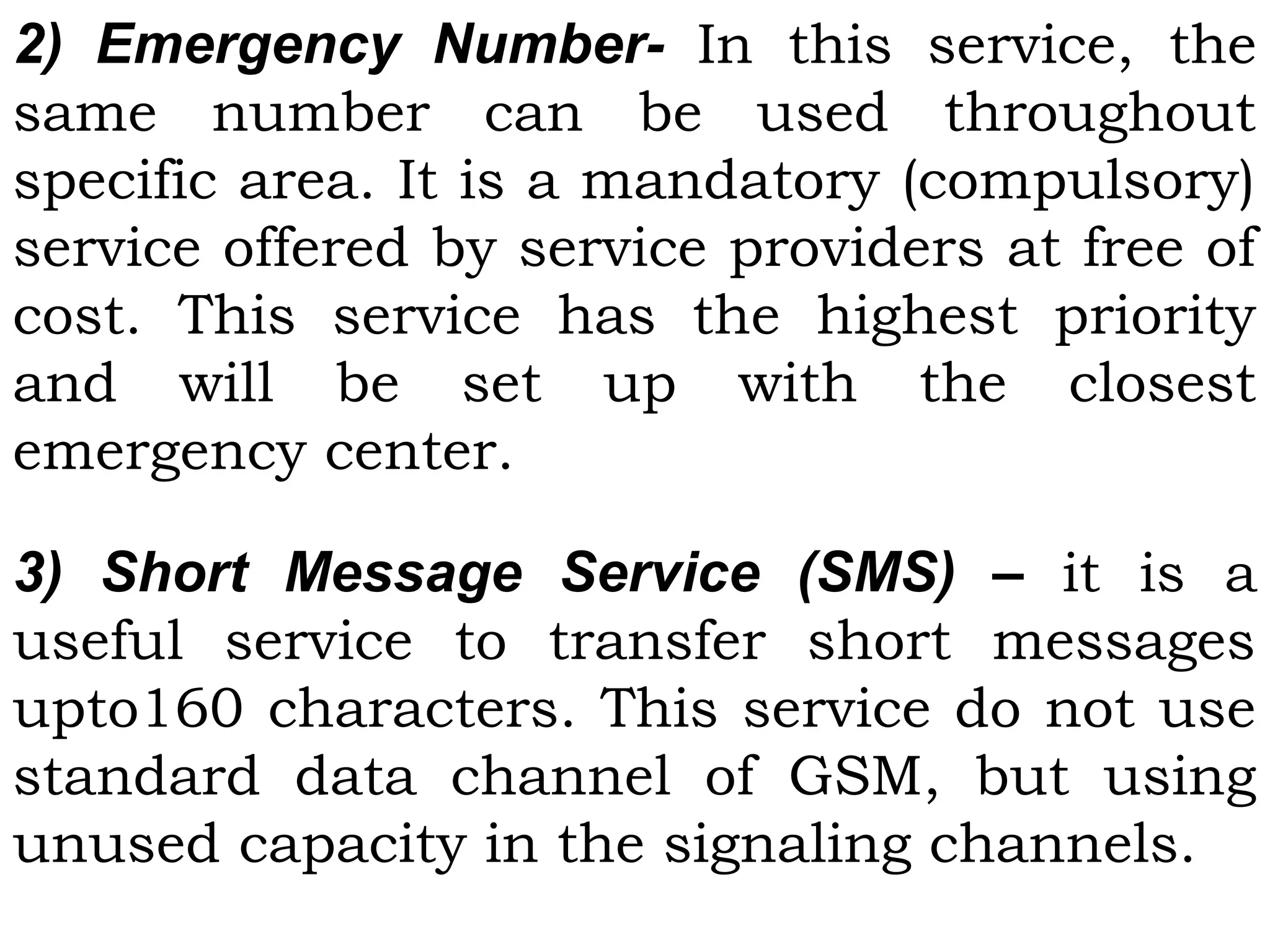 2) Emergency Number- In this service, the
same number can be used throughout
specific area. It is a mandatory (compulsory)
service offered by service providers at free of
cost. This service has the highest priority
and will be set up with the closest
emergency center.
3) Short Message Service (SMS) – it is a
useful service to transfer short messages
upto160 characters. This service do not use
standard data channel of GSM, but using
unused capacity in the signaling channels.
 
