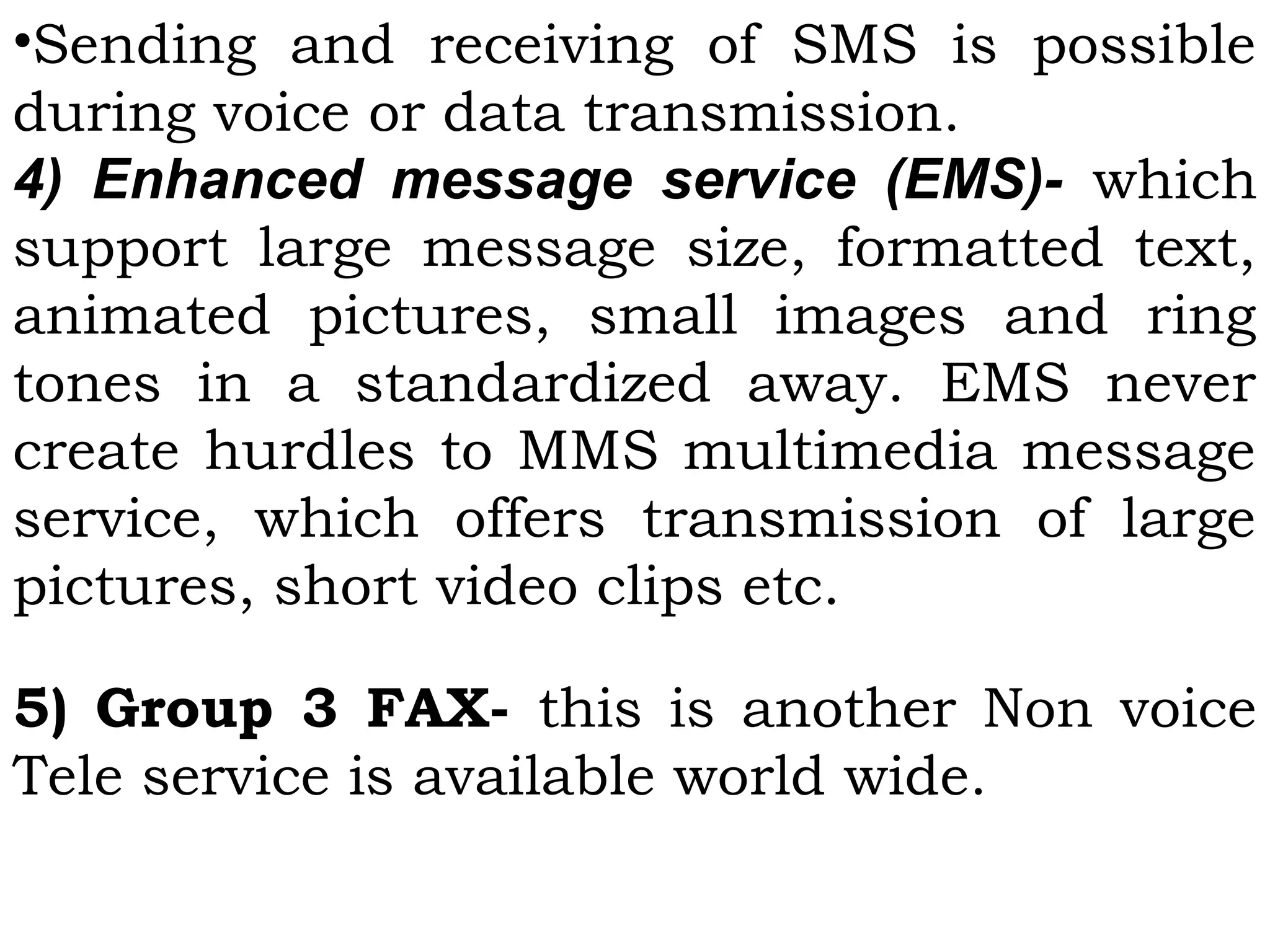•Sending and receiving of SMS is possible
during voice or data transmission.
4) Enhanced message service (EMS)- which
support large message size, formatted text,
animated pictures, small images and ring
tones in a standardized away. EMS never
create hurdles to MMS multimedia message
service, which offers transmission of large
pictures, short video clips etc.
 
5) Group 3 FAX- this is another Non voice
Tele service is available world wide.
 