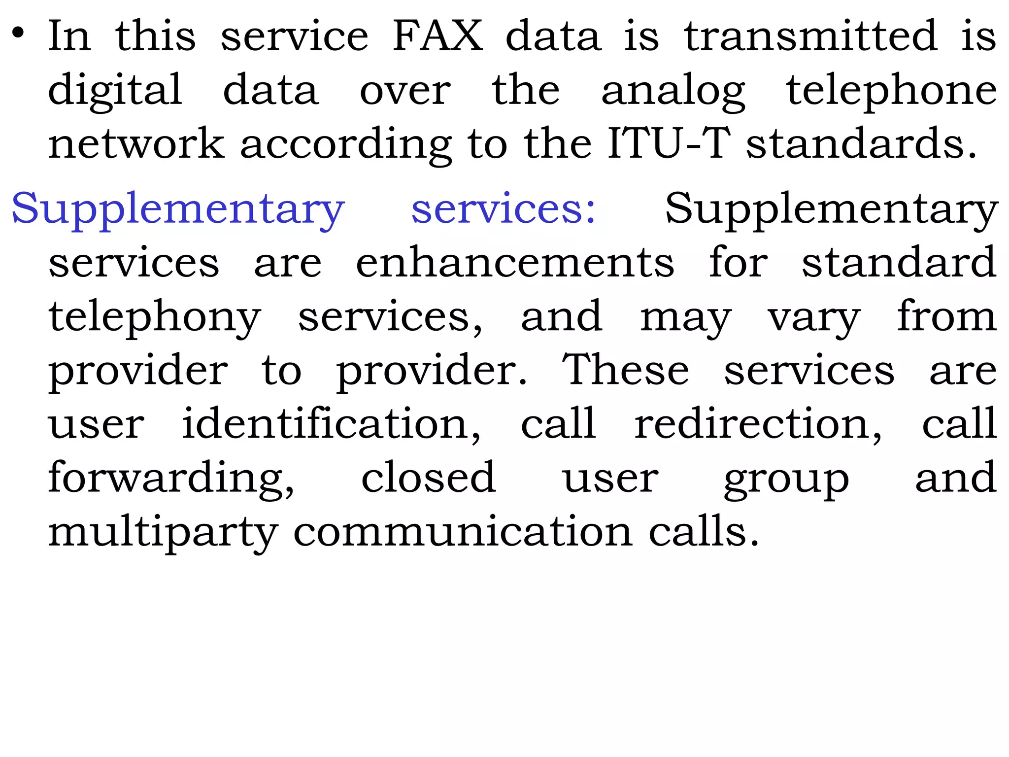 • In this service FAX data is transmitted is
digital data over the analog telephone
network according to the ITU-T standards.
Supplementary services: Supplementary
services are enhancements for standard
telephony services, and may vary from
provider to provider. These services are
user identification, call redirection, call
forwarding, closed user group and
multiparty communication calls.
 