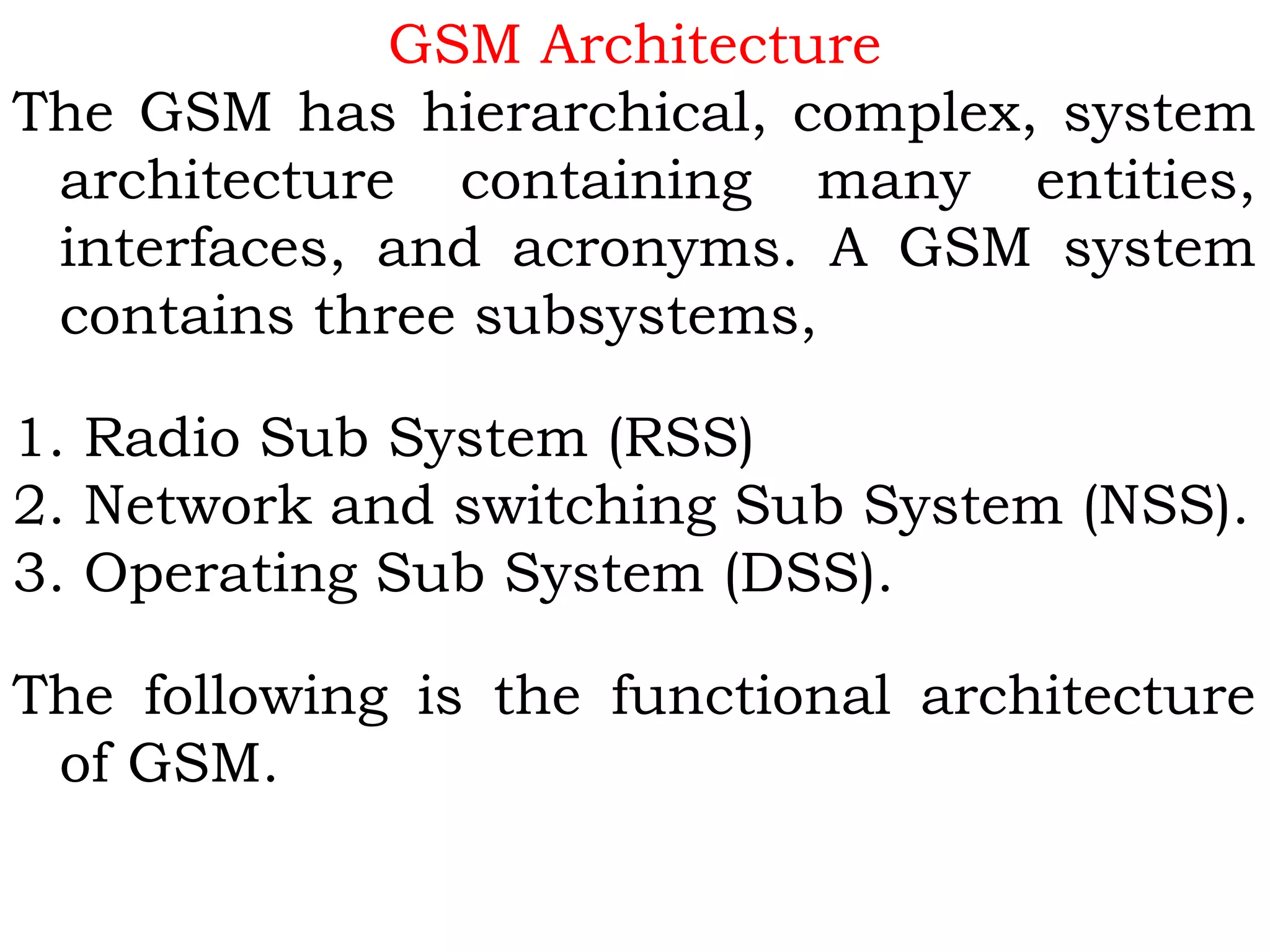 GSM Architecture
The GSM has hierarchical, complex, system
architecture containing many entities,
interfaces, and acronyms. A GSM system
contains three subsystems,
 
1. Radio Sub System (RSS)
2. Network and switching Sub System (NSS).
3. Operating Sub System (DSS).
 
The following is the functional architecture
of GSM.
 
