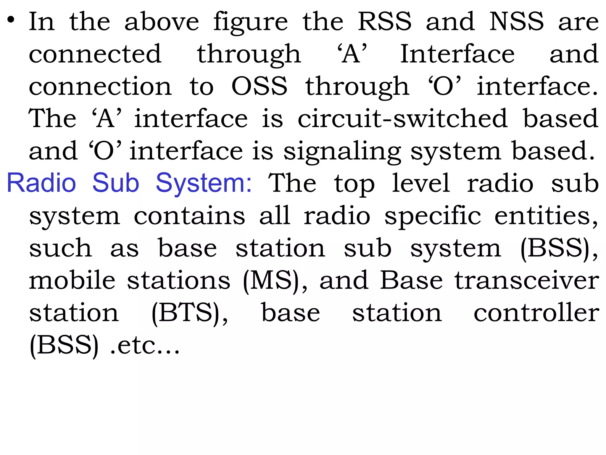 • In the above figure the RSS and NSS are
connected through ‘A’ Interface and
connection to OSS through ‘O’ interface.
The ‘A’ interface is circuit-switched based
and ‘O’ interface is signaling system based.
Radio Sub System: The top level radio sub
system contains all radio specific entities,
such as base station sub system (BSS),
mobile stations (MS), and Base transceiver
station (BTS), base station controller
(BSS) .etc...
 