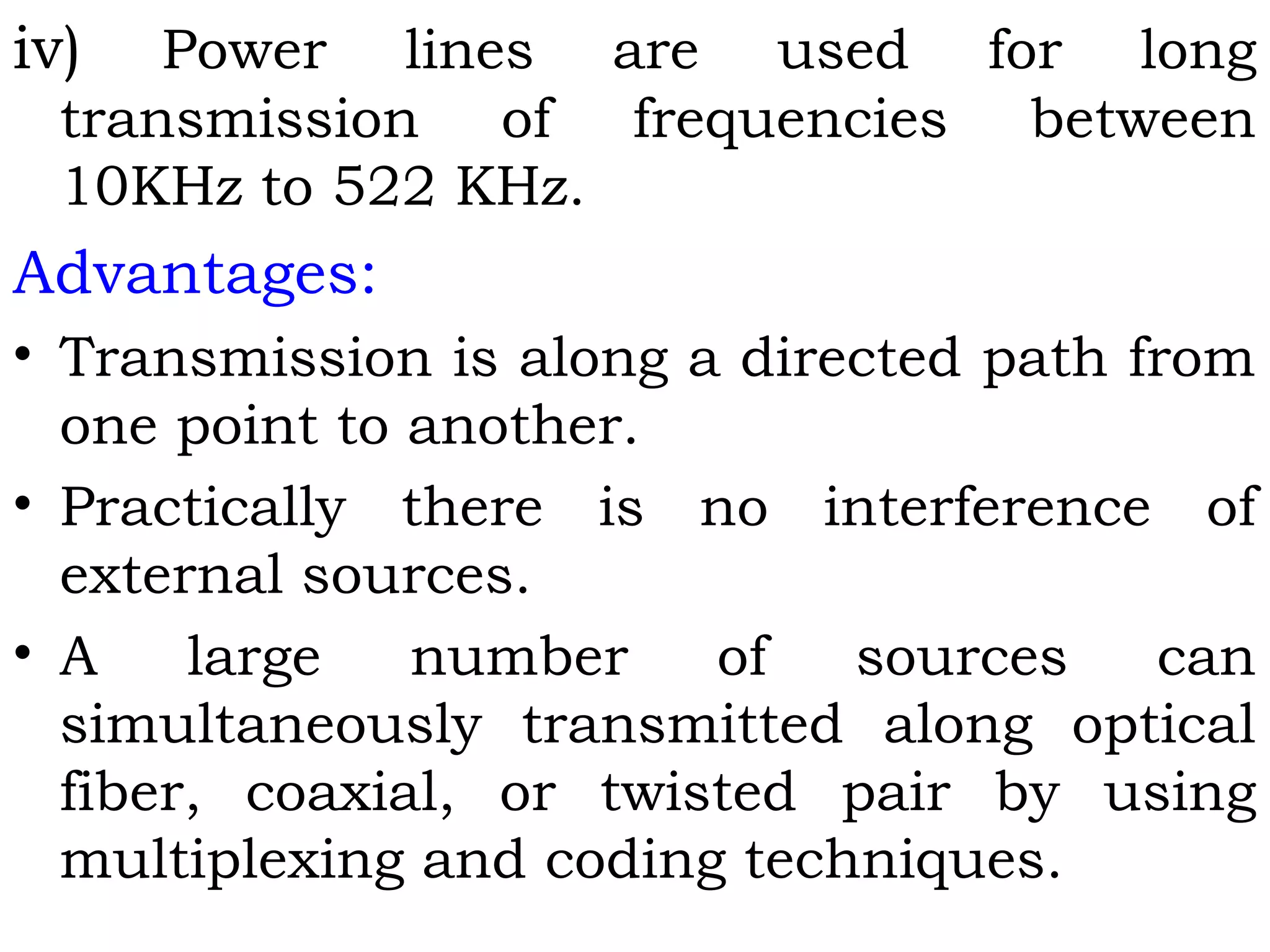 iv) Power lines are used for long
transmission of frequencies between
10KHz to 522 KHz.
Advantages:
• Transmission is along a directed path from
one point to another.
• Practically there is no interference of
external sources.
• A large number of sources can
simultaneously transmitted along optical
fiber, coaxial, or twisted pair by using
multiplexing and coding techniques.
 