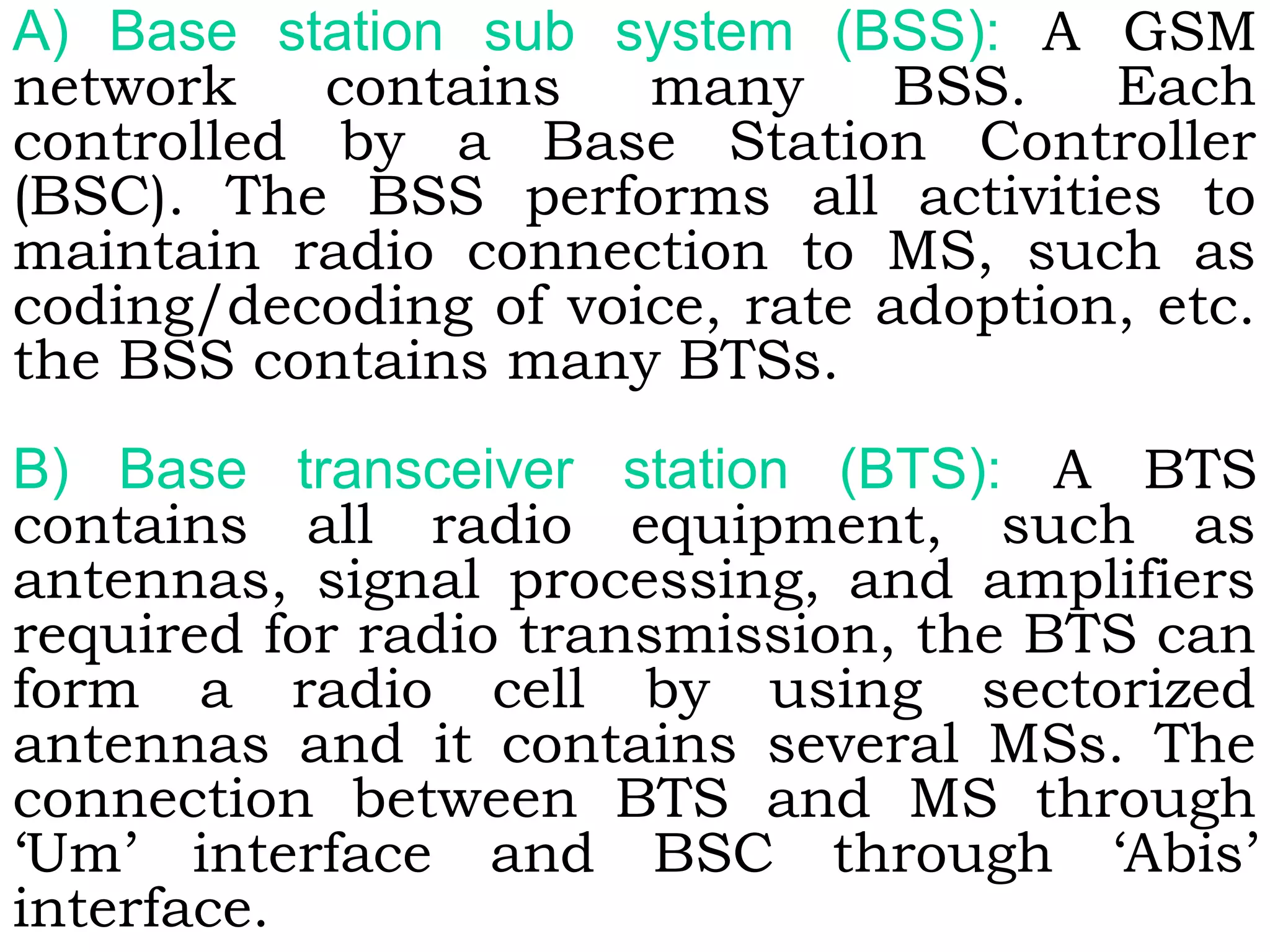 A) Base station sub system (BSS): A GSM
network contains many BSS. Each
controlled by a Base Station Controller
(BSC). The BSS performs all activities to
maintain radio connection to MS, such as
coding/decoding of voice, rate adoption, etc.
the BSS contains many BTSs.
B) Base transceiver station (BTS): A BTS
contains all radio equipment, such as
antennas, signal processing, and amplifiers
required for radio transmission, the BTS can
form a radio cell by using sectorized
antennas and it contains several MSs. The
connection between BTS and MS through
‘Um’ interface and BSC through ‘Abis’
interface.
 