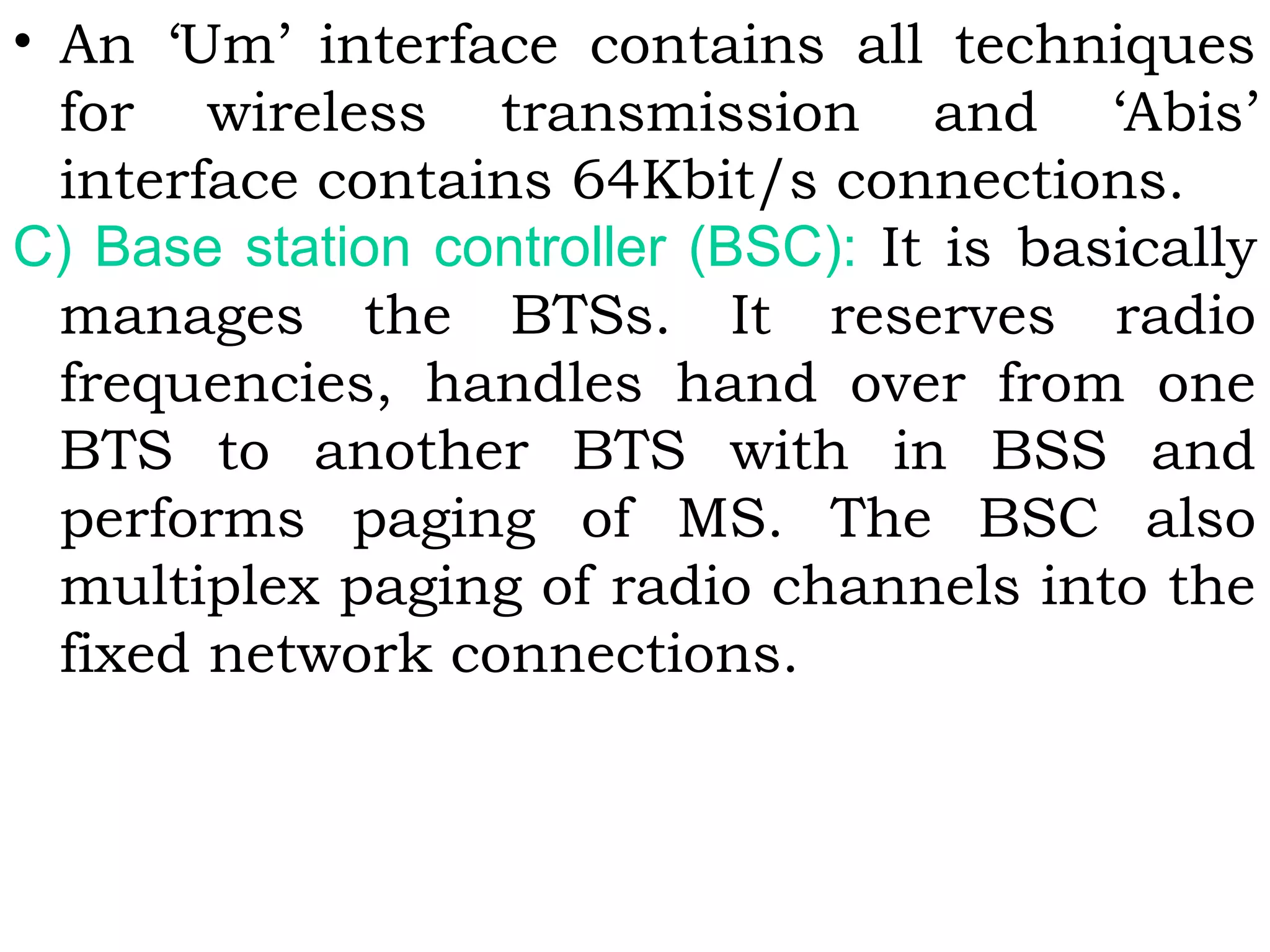 • An ‘Um’ interface contains all techniques
for wireless transmission and ‘Abis’
interface contains 64Kbit/s connections.
C) Base station controller (BSC): It is basically
manages the BTSs. It reserves radio
frequencies, handles hand over from one
BTS to another BTS with in BSS and
performs paging of MS. The BSC also
multiplex paging of radio channels into the
fixed network connections.
 
 