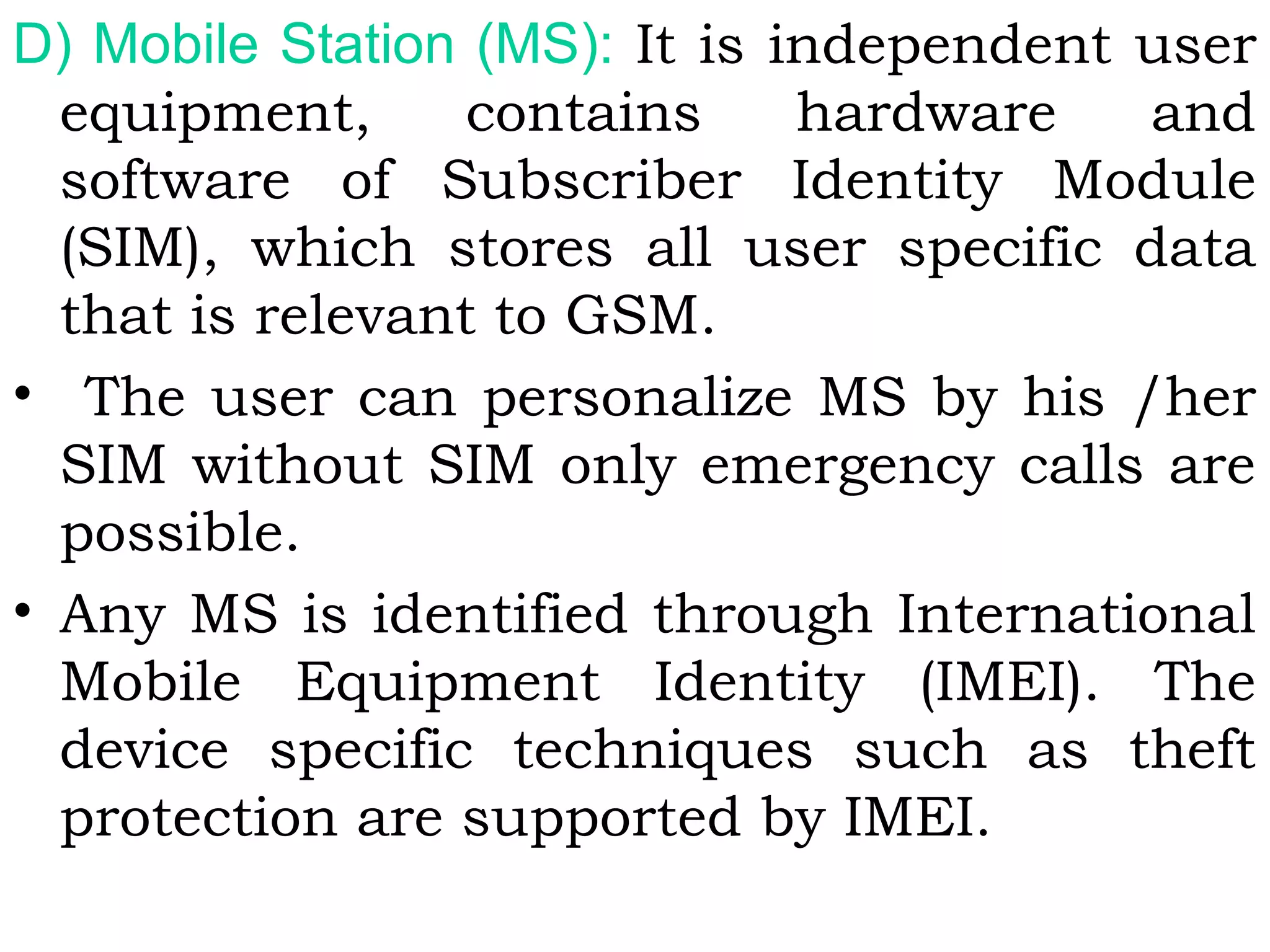 D) Mobile Station (MS): It is independent user
equipment, contains hardware and
software of Subscriber Identity Module
(SIM), which stores all user specific data
that is relevant to GSM.
• The user can personalize MS by his /her
SIM without SIM only emergency calls are
possible.
• Any MS is identified through International
Mobile Equipment Identity (IMEI). The
device specific techniques such as theft
protection are supported by IMEI.
 