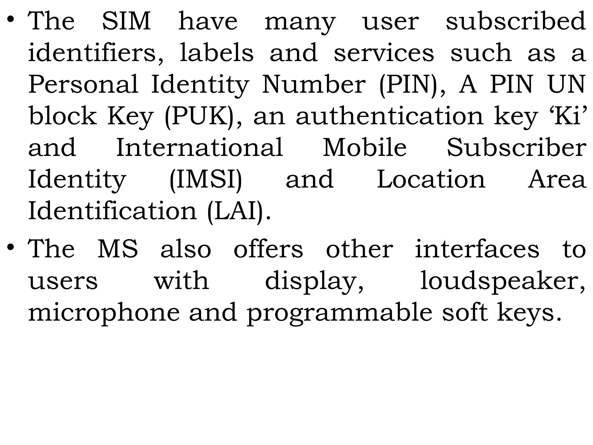 • The SIM have many user subscribed
identifiers, labels and services such as a
Personal Identity Number (PIN), A PIN UN
block Key (PUK), an authentication key ‘Ki’
and International Mobile Subscriber
Identity (IMSI) and Location Area
Identification (LAI).
• The MS also offers other interfaces to
users with display, loudspeaker,
microphone and programmable soft keys.
 