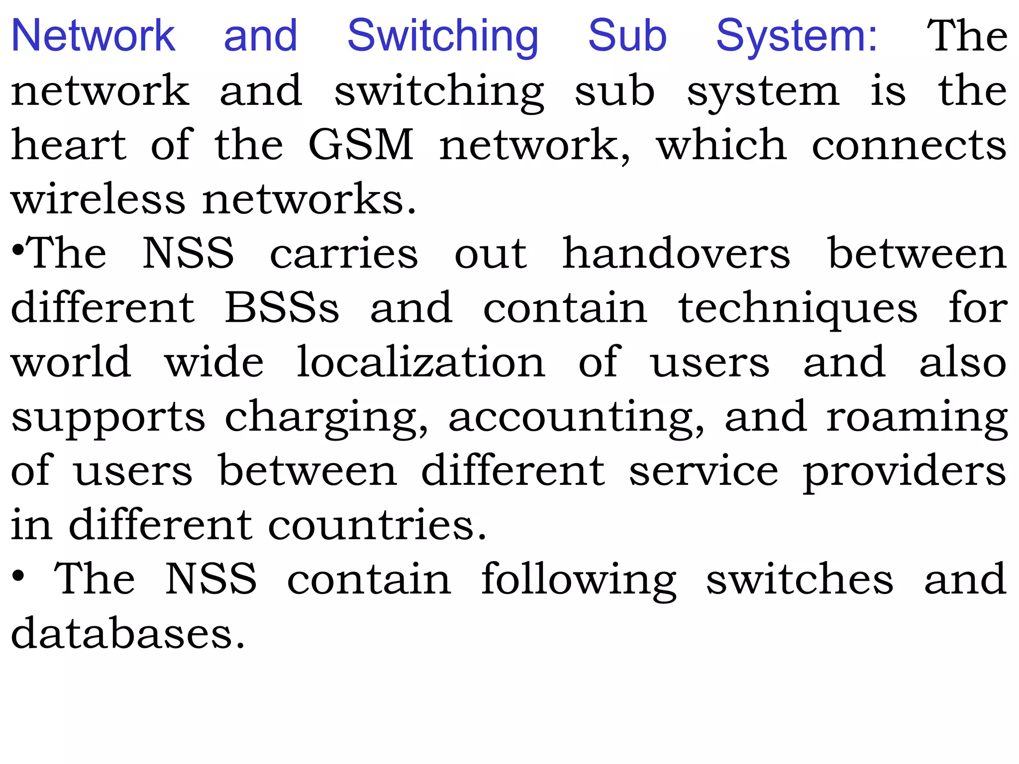 Network and Switching Sub System: The
network and switching sub system is the
heart of the GSM network, which connects
wireless networks.
•The NSS carries out handovers between
different BSSs and contain techniques for
world wide localization of users and also
supports charging, accounting, and roaming
of users between different service providers
in different countries.
• The NSS contain following switches and
databases.
 