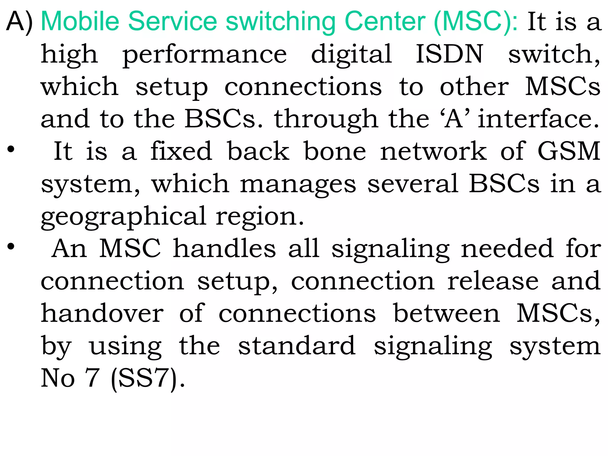 A) Mobile Service switching Center (MSC): It is a
high performance digital ISDN switch,
which setup connections to other MSCs
and to the BSCs. through the ‘A’ interface.
• It is a fixed back bone network of GSM
system, which manages several BSCs in a
geographical region.
• An MSC handles all signaling needed for
connection setup, connection release and
handover of connections between MSCs,
by using the standard signaling system
No 7 (SS7).
 