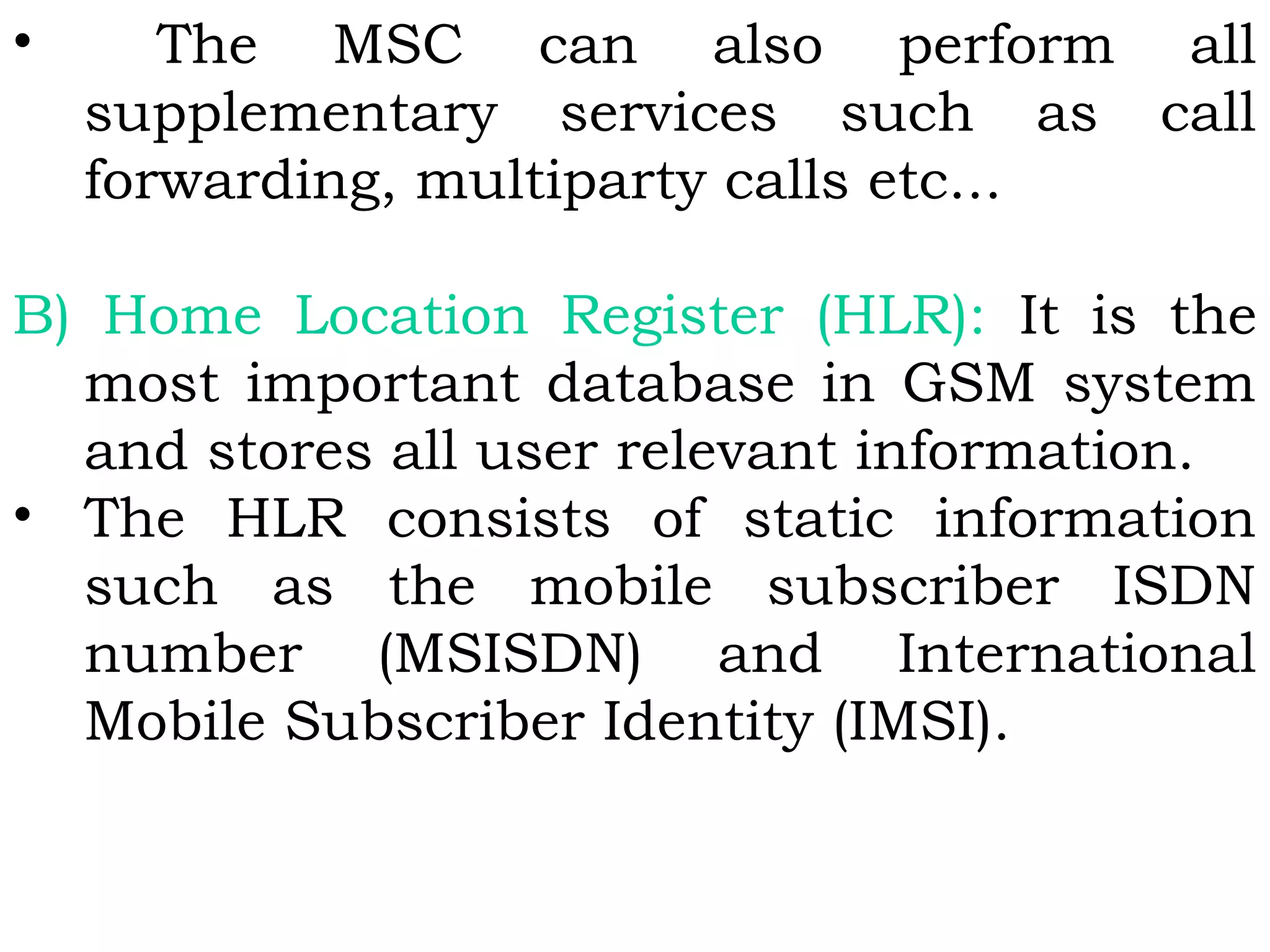 • The MSC can also perform all
supplementary services such as call
forwarding, multiparty calls etc...
B) Home Location Register (HLR): It is the
most important database in GSM system
and stores all user relevant information.
• The HLR consists of static information
such as the mobile subscriber ISDN
number (MSISDN) and International
Mobile Subscriber Identity (IMSI).
 