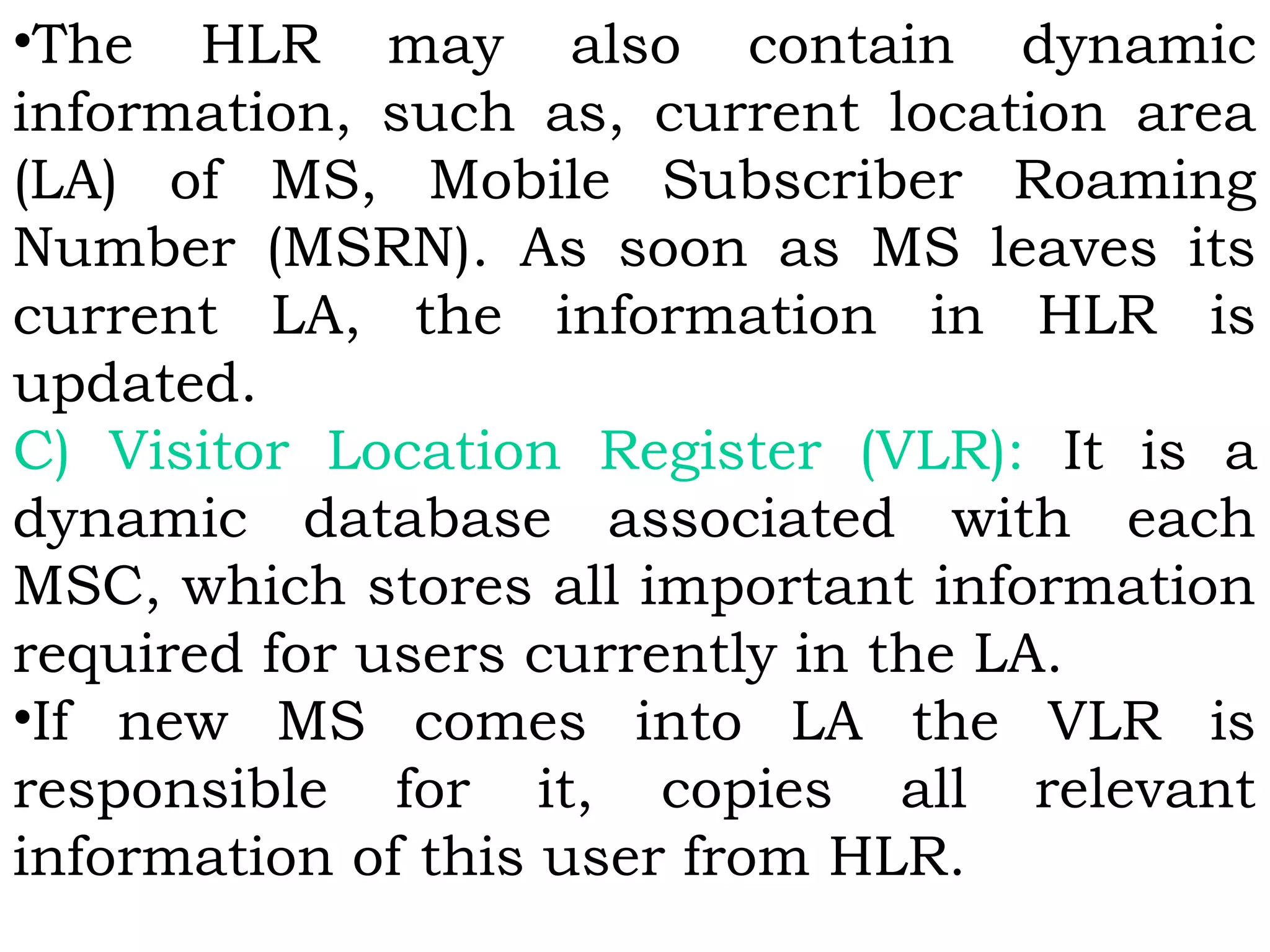 •The HLR may also contain dynamic
information, such as, current location area
(LA) of MS, Mobile Subscriber Roaming
Number (MSRN). As soon as MS leaves its
current LA, the information in HLR is
updated. 
C) Visitor Location Register (VLR): It is a
dynamic database associated with each
MSC, which stores all important information
required for users currently in the LA.
•If new MS comes into LA the VLR is
responsible for it, copies all relevant
information of this user from HLR.
 