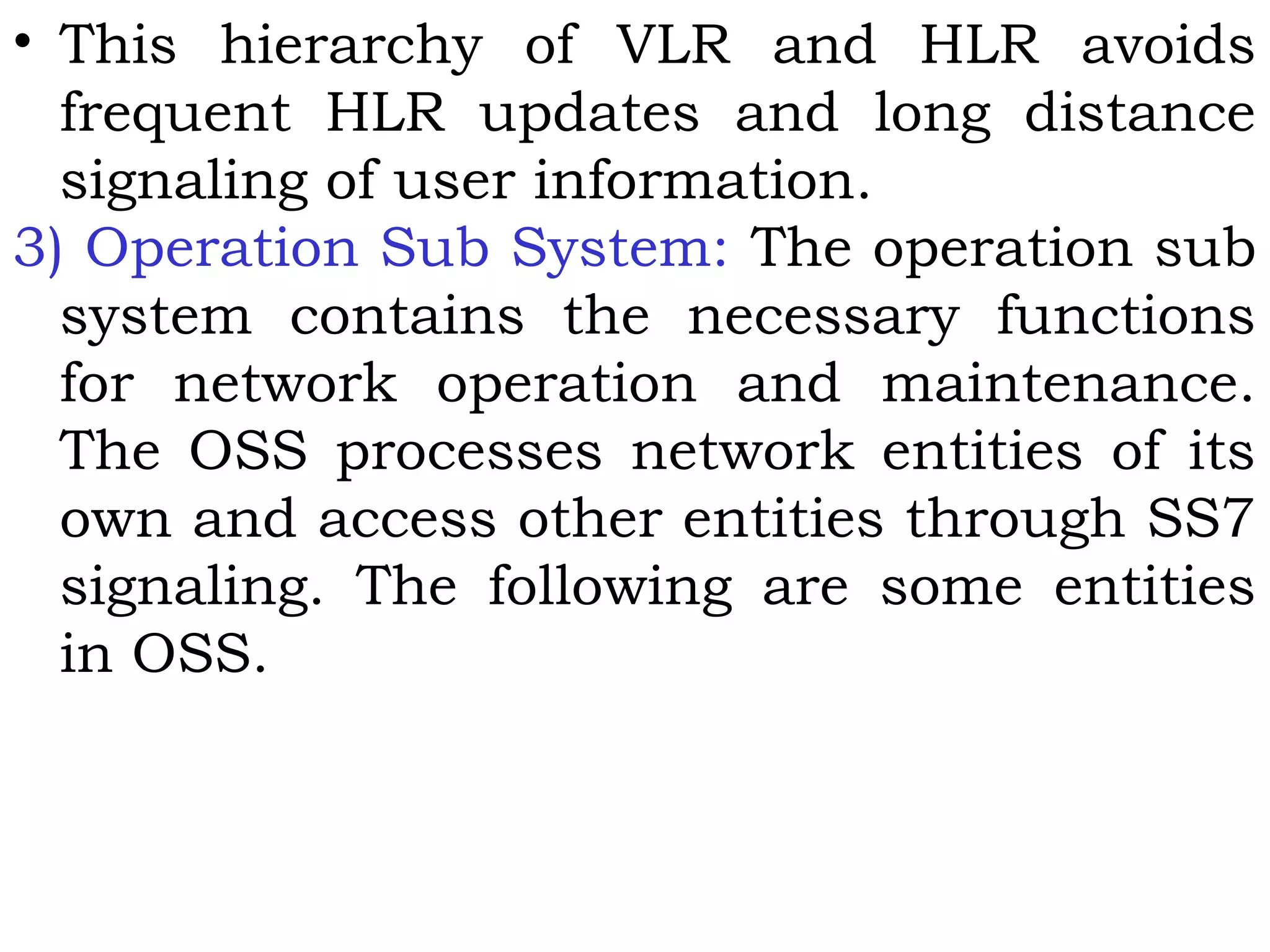 • This hierarchy of VLR and HLR avoids
frequent HLR updates and long distance
signaling of user information.
3) Operation Sub System: The operation sub
system contains the necessary functions
for network operation and maintenance.
The OSS processes network entities of its
own and access other entities through SS7
signaling. The following are some entities
in OSS.
 