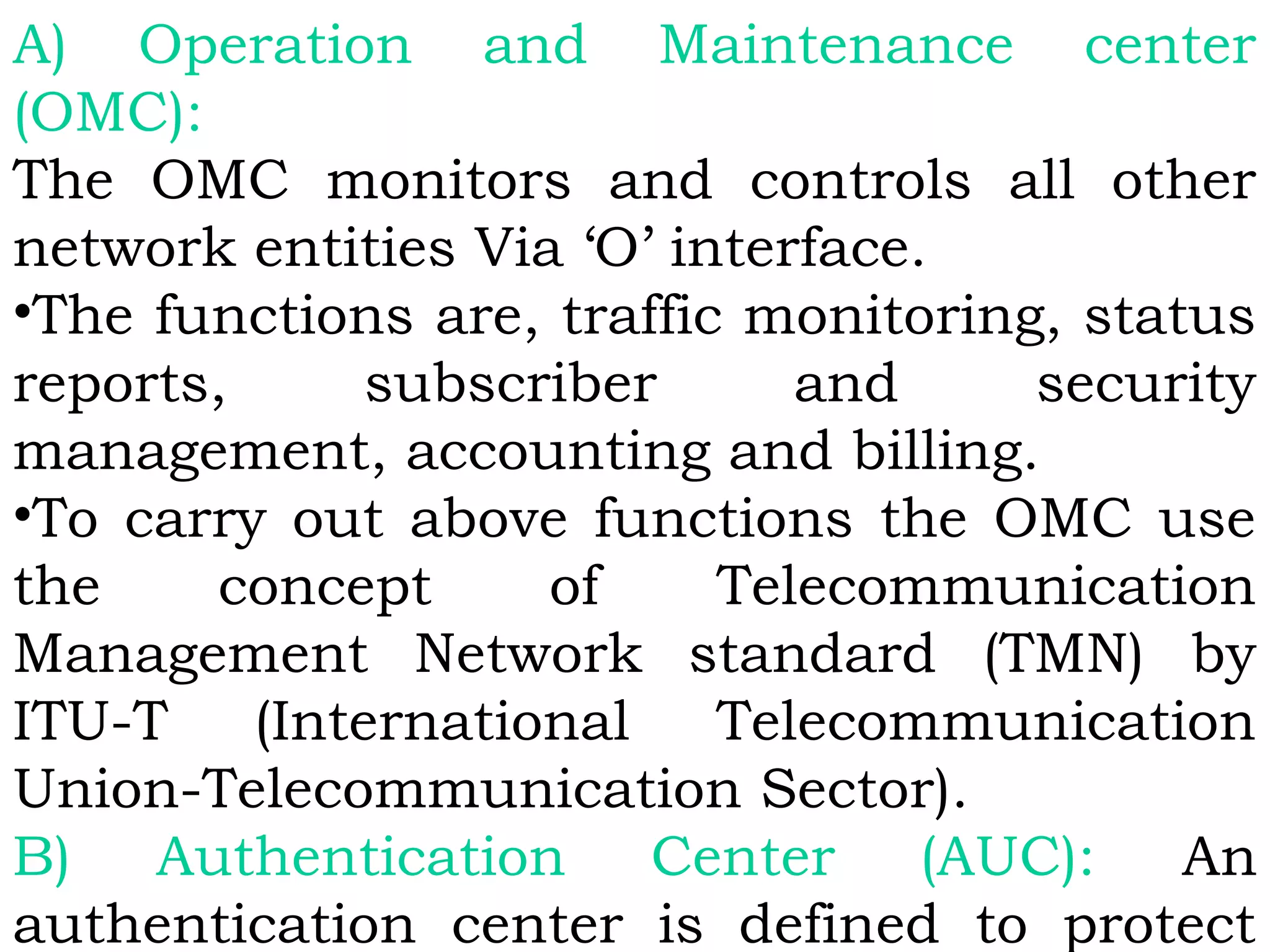 A) Operation and Maintenance center
(OMC):
The OMC monitors and controls all other
network entities Via ‘O’ interface.
•The functions are, traffic monitoring, status
reports, subscriber and security
management, accounting and billing.
•To carry out above functions the OMC use
the concept of Telecommunication
Management Network standard (TMN) by
ITU-T (International Telecommunication
Union-Telecommunication Sector).
B) Authentication Center (AUC): An
authentication center is defined to protect
 
