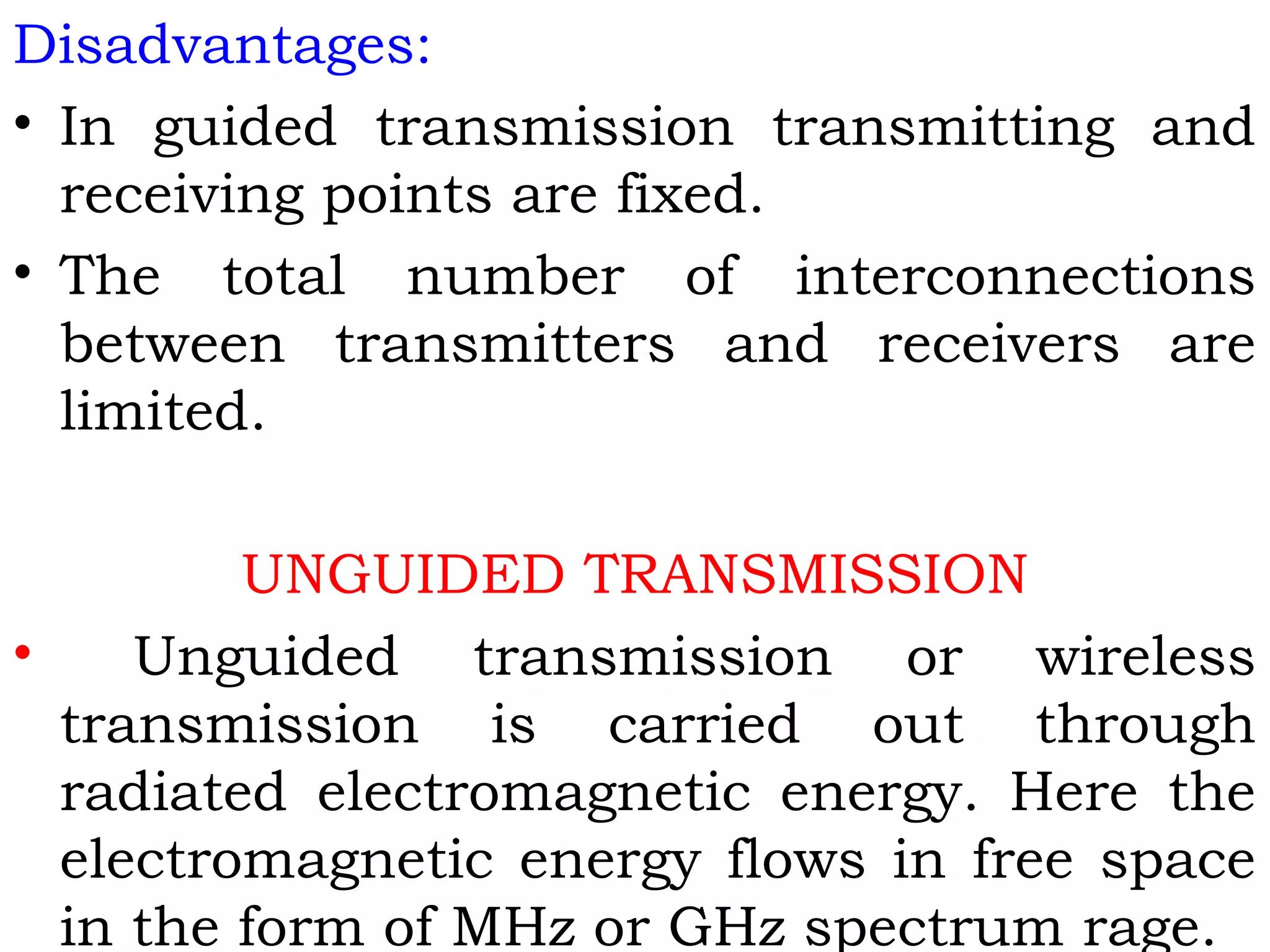 Disadvantages:
• In guided transmission transmitting and
receiving points are fixed.
• The total number of interconnections
between transmitters and receivers are
limited.
UNGUIDED TRANSMISSION
• Unguided transmission or wireless
transmission is carried out through
radiated electromagnetic energy. Here the
electromagnetic energy flows in free space
in the form of MHz or GHz spectrum rage.
 