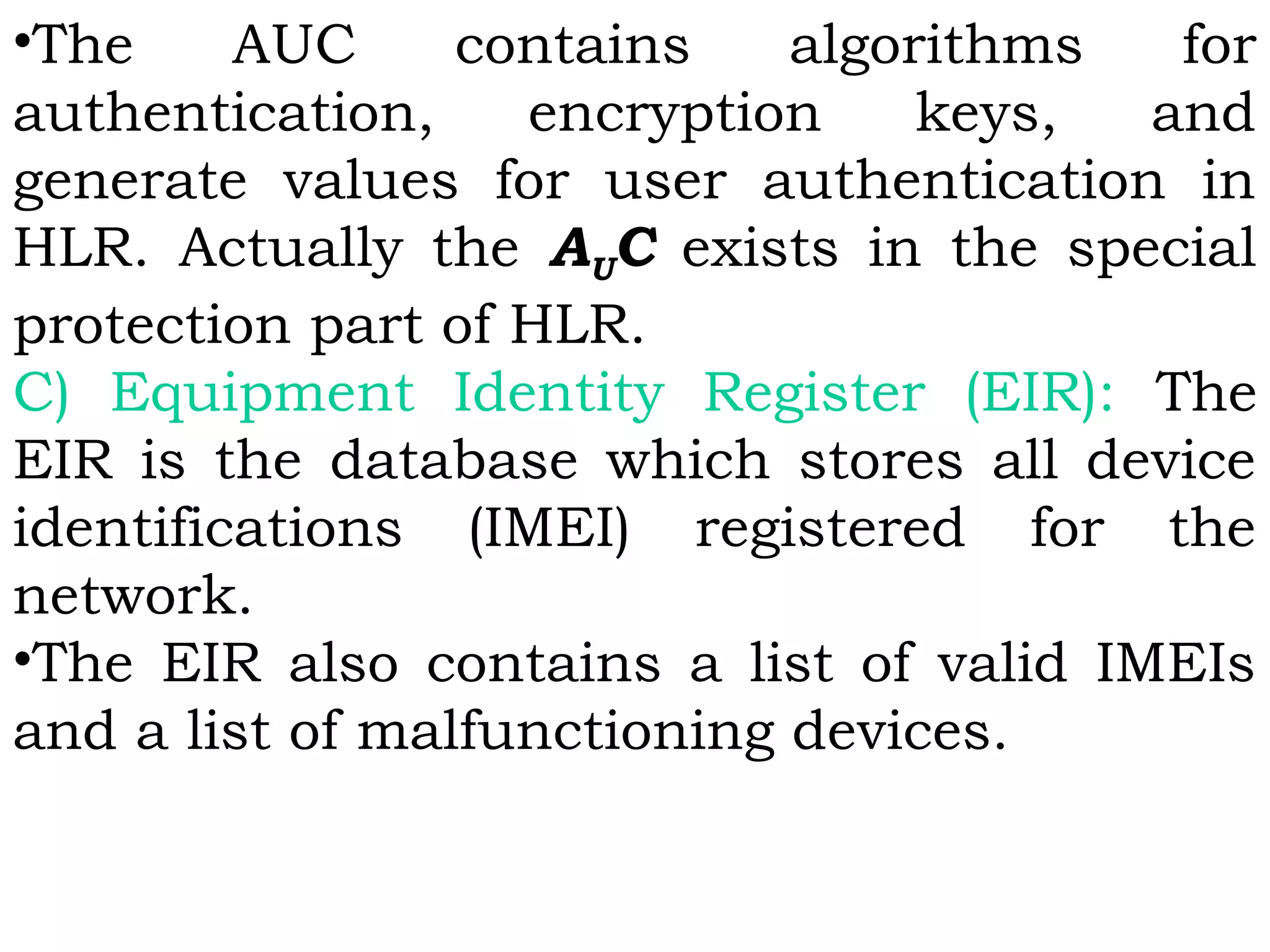 •The AUC contains algorithms for
authentication, encryption keys, and
generate values for user authentication in
HLR. Actually the AUC exists in the special
protection part of HLR. 
C) Equipment Identity Register (EIR): The
EIR is the database which stores all device
identifications (IMEI) registered for the
network.
•The EIR also contains a list of valid IMEIs
and a list of malfunctioning devices.
 