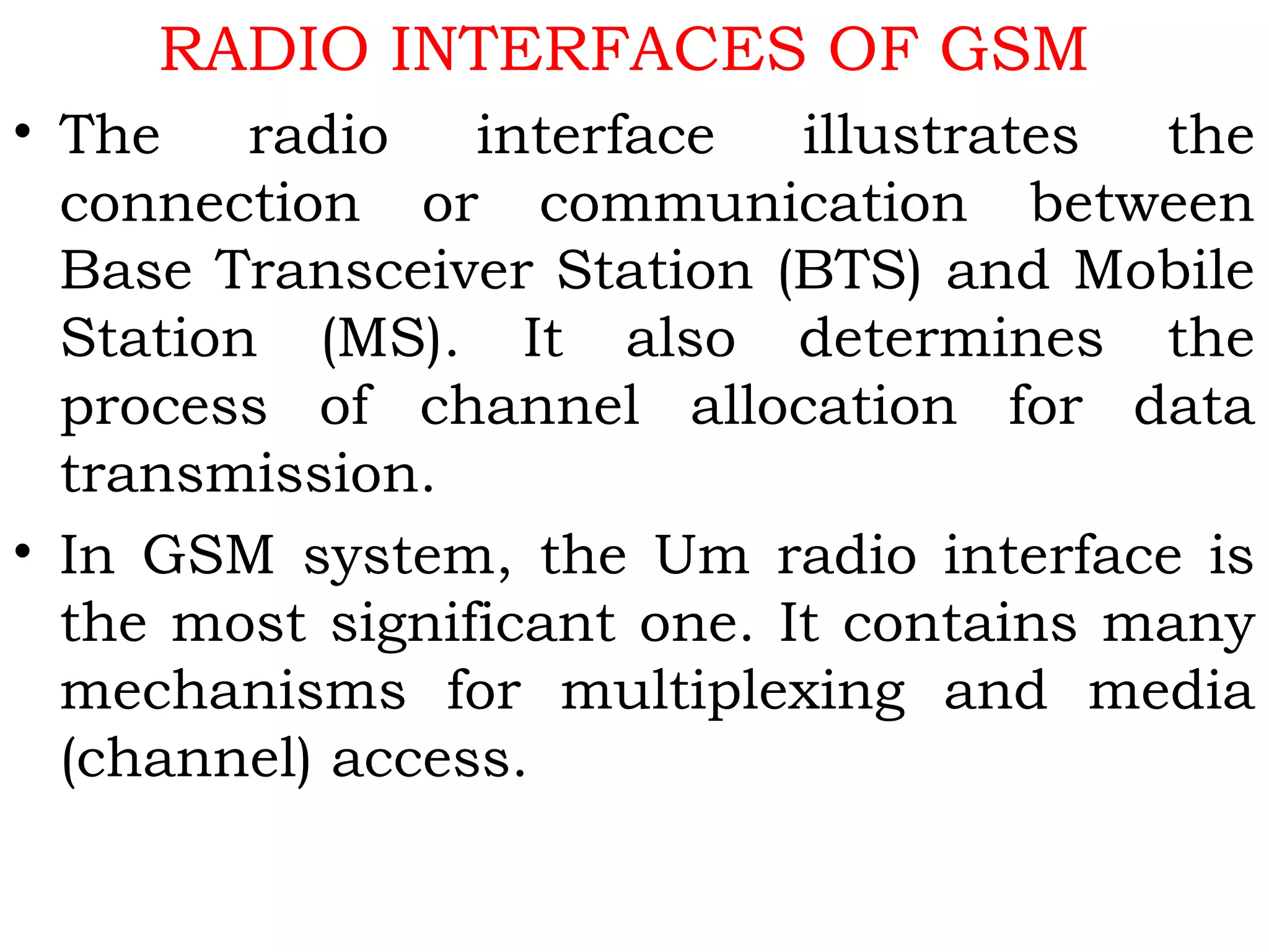 RADIO INTERFACES OF GSM
• The radio interface illustrates the
connection or communication between
Base Transceiver Station (BTS) and Mobile
Station (MS). It also determines the
process of channel allocation for data
transmission.
• In GSM system, the Um radio interface is
the most significant one. It contains many
mechanisms for multiplexing and media
(channel) access.
 