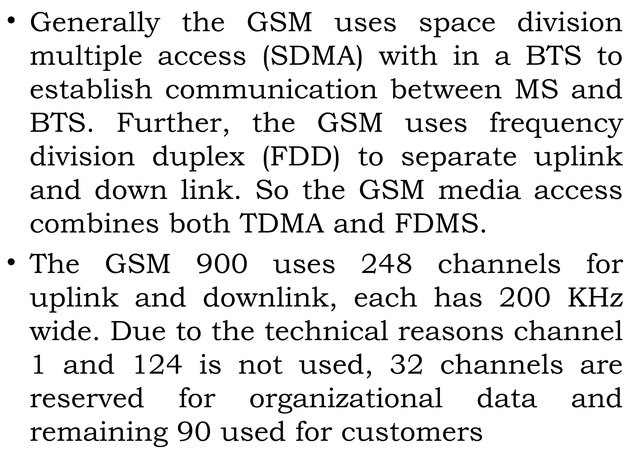 • Generally the GSM uses space division
multiple access (SDMA) with in a BTS to
establish communication between MS and
BTS. Further, the GSM uses frequency
division duplex (FDD) to separate uplink
and down link. So the GSM media access
combines both TDMA and FDMS.
• The GSM 900 uses 248 channels for
uplink and downlink, each has 200 KHz
wide. Due to the technical reasons channel
1 and 124 is not used, 32 channels are
reserved for organizational data and
remaining 90 used for customers
 