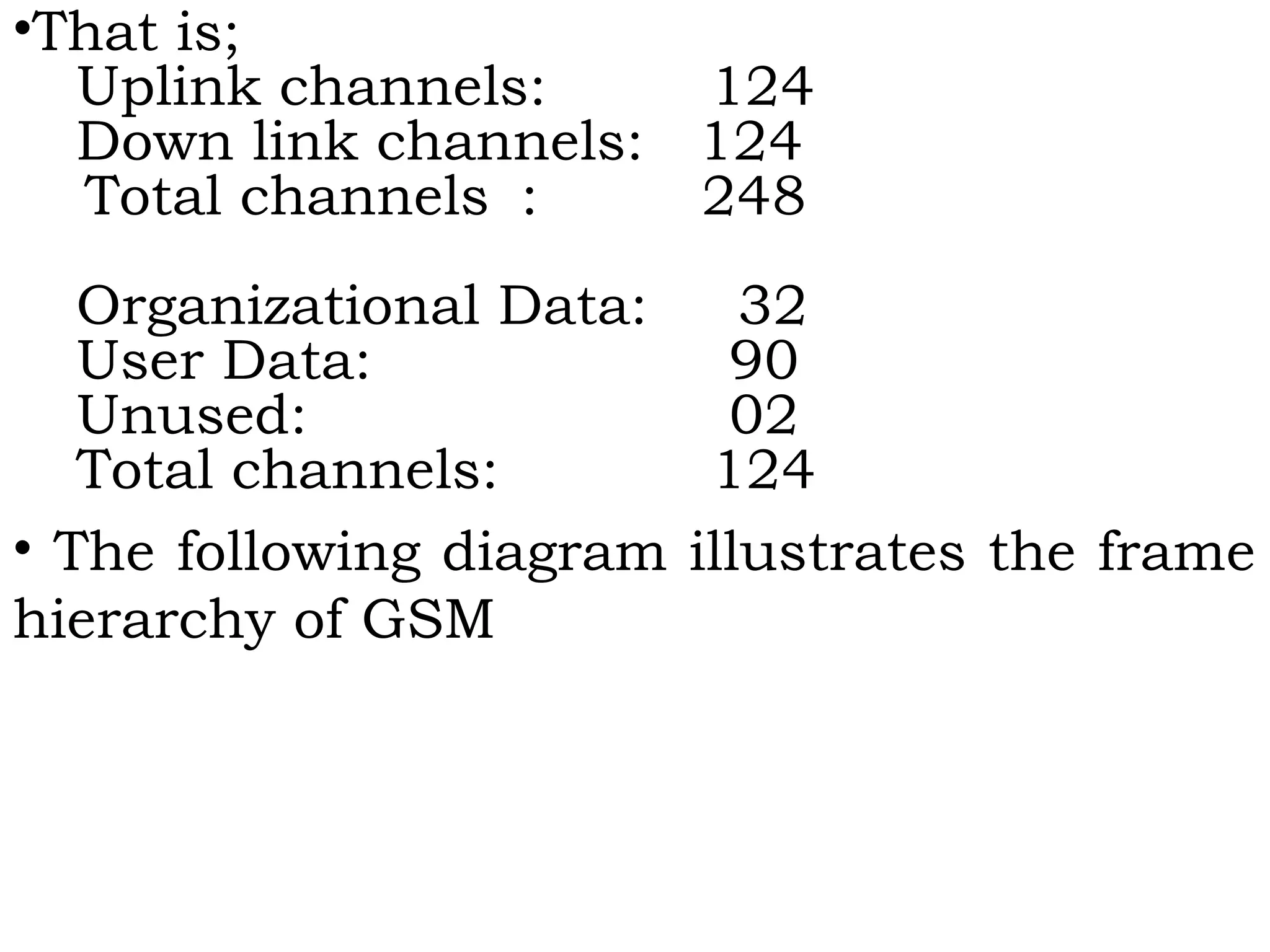 •That is;
Uplink channels: 124
Down link channels: 124
Total channels : 248
Organizational Data: 32
User Data: 90
Unused: 02
Total channels: 124
• The following diagram illustrates the frame
hierarchy of GSM
 