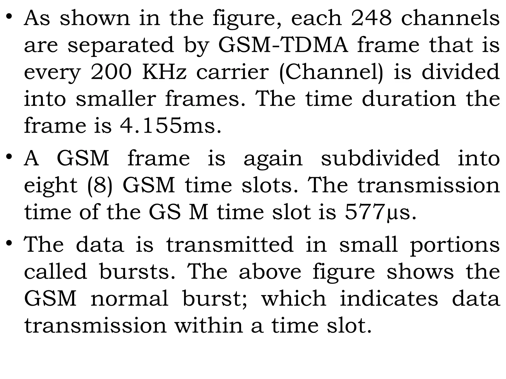 • As shown in the figure, each 248 channels
are separated by GSM-TDMA frame that is
every 200 KHz carrier (Channel) is divided
into smaller frames. The time duration the
frame is 4.155ms.
• A GSM frame is again subdivided into
eight (8) GSM time slots. The transmission
time of the GS M time slot is 577µs.
• The data is transmitted in small portions
called bursts. The above figure shows the
GSM normal burst; which indicates data
transmission within a time slot.
 