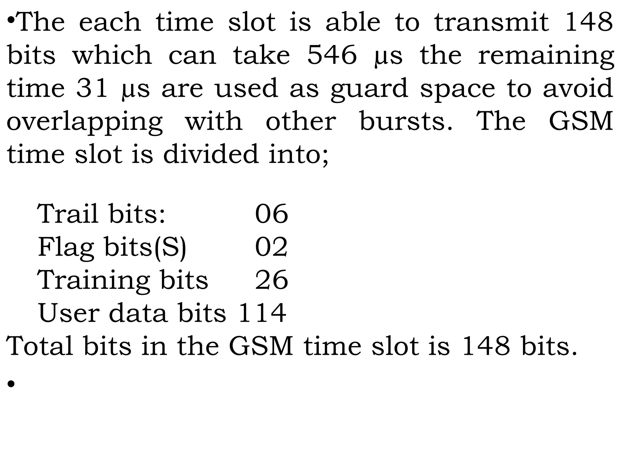 •The each time slot is able to transmit 148
bits which can take 546 µs the remaining
time 31 µs are used as guard space to avoid
overlapping with other bursts. The GSM
time slot is divided into;
 
Trail bits: 06
Flag bits(S) 02
Training bits 26
User data bits 114
Total bits in the GSM time slot is 148 bits.
•
 