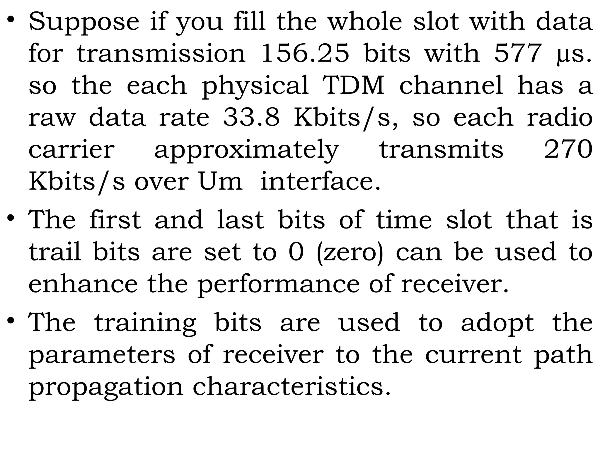 • Suppose if you fill the whole slot with data
for transmission 156.25 bits with 577 µs.
so the each physical TDM channel has a
raw data rate 33.8 Kbits/s, so each radio
carrier approximately transmits 270
Kbits/s over Um interface.
• The first and last bits of time slot that is
trail bits are set to 0 (zero) can be used to
enhance the performance of receiver.
• The training bits are used to adopt the
parameters of receiver to the current path
propagation characteristics.
 