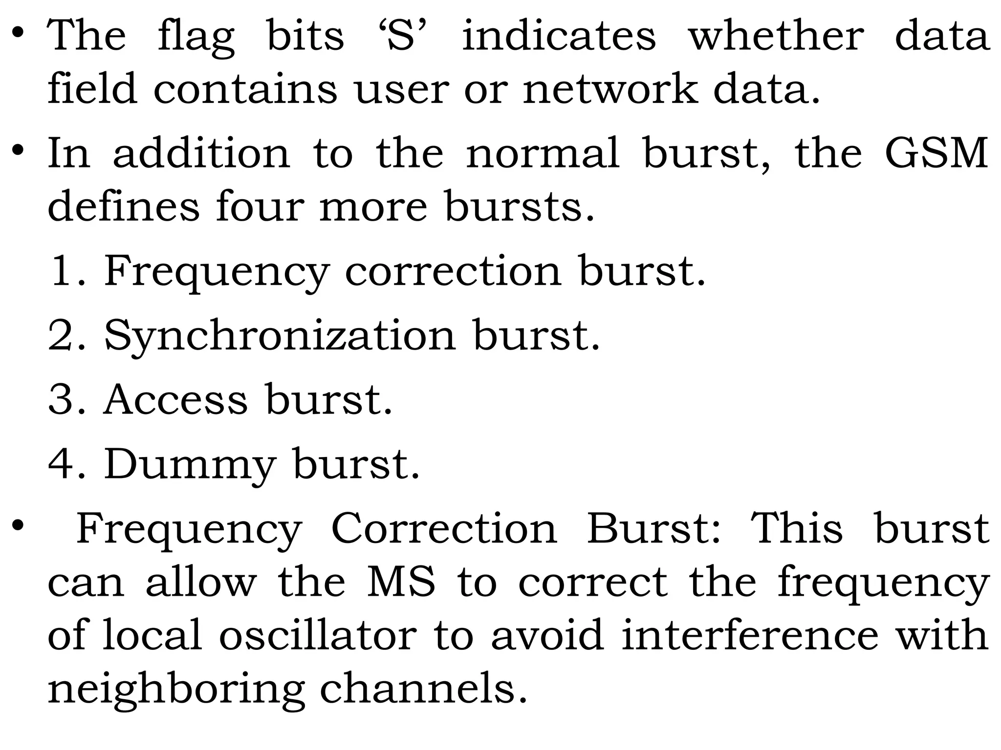 • The flag bits ‘S’ indicates whether data
field contains user or network data.
• In addition to the normal burst, the GSM
defines four more bursts.
1. Frequency correction burst.
2. Synchronization burst.
3. Access burst.
4. Dummy burst.
• Frequency Correction Burst: This burst
can allow the MS to correct the frequency
of local oscillator to avoid interference with
neighboring channels.
 