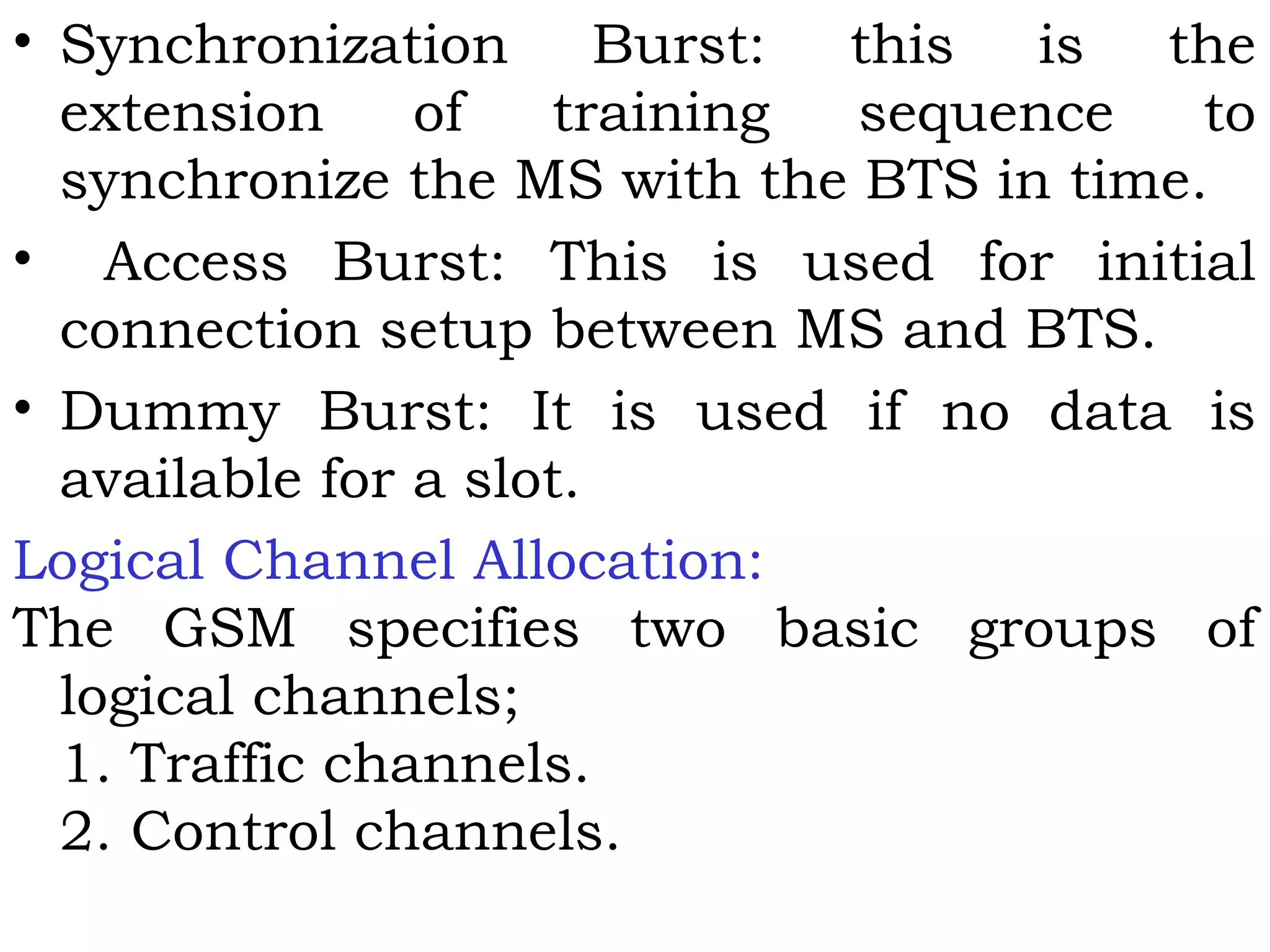 • Synchronization Burst: this is the
extension of training sequence to
synchronize the MS with the BTS in time.
• Access Burst: This is used for initial
connection setup between MS and BTS.
• Dummy Burst: It is used if no data is
available for a slot.
Logical Channel Allocation:
The GSM specifies two basic groups of
logical channels;
1. Traffic channels.
2. Control channels.
 