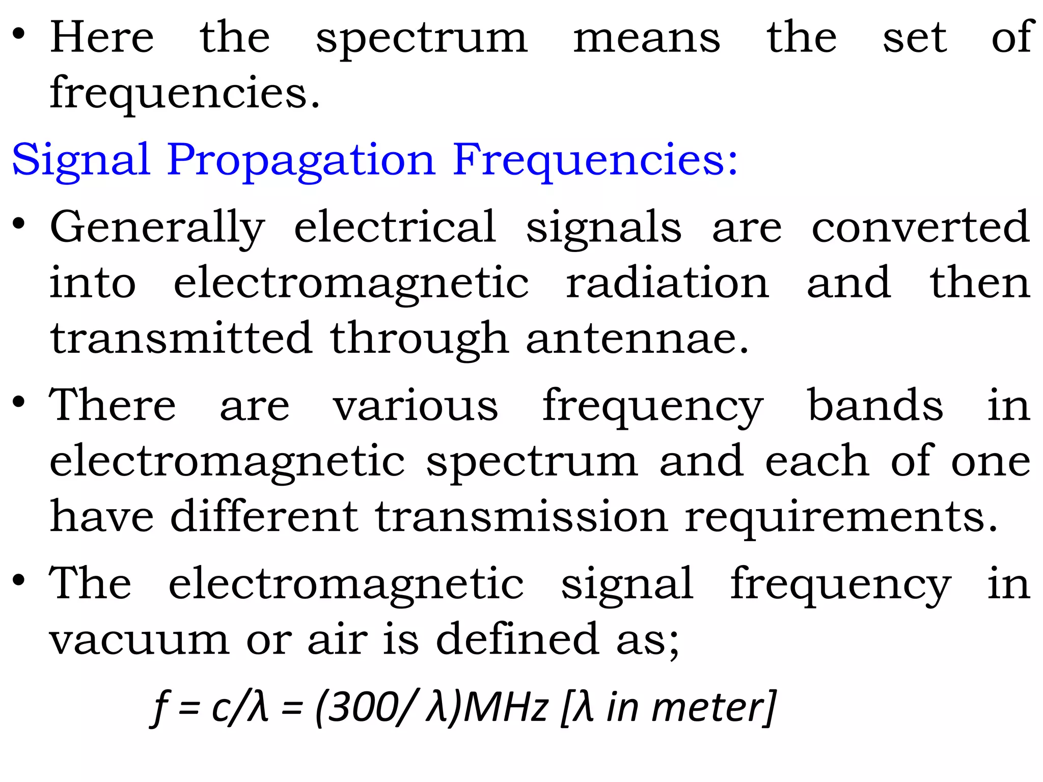• Here the spectrum means the set of
frequencies.
Signal Propagation Frequencies:
• Generally electrical signals are converted
into electromagnetic radiation and then
transmitted through antennae.
• There are various frequency bands in
electromagnetic spectrum and each of one
have different transmission requirements.
• The electromagnetic signal frequency in
vacuum or air is defined as;
f = c/λ = (300/ λ)MHz [λ in meter]
 