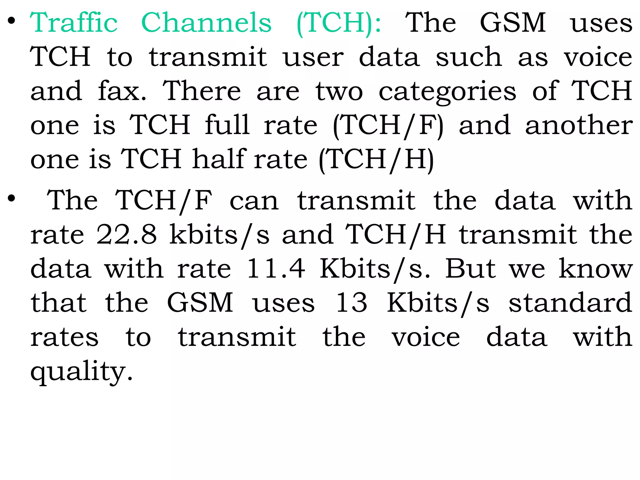 • Traffic Channels (TCH): The GSM uses
TCH to transmit user data such as voice
and fax. There are two categories of TCH
one is TCH full rate (TCH/F) and another
one is TCH half rate (TCH/H)
• The TCH/F can transmit the data with
rate 22.8 kbits/s and TCH/H transmit the
data with rate 11.4 Kbits/s. But we know
that the GSM uses 13 Kbits/s standard
rates to transmit the voice data with
quality.
 