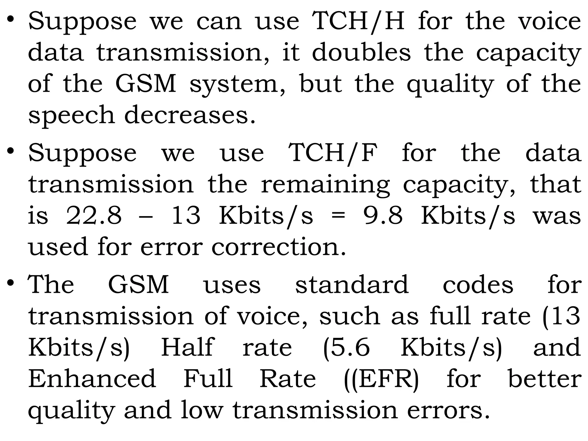 • Suppose we can use TCH/H for the voice
data transmission, it doubles the capacity
of the GSM system, but the quality of the
speech decreases.
• Suppose we use TCH/F for the data
transmission the remaining capacity, that
is 22.8 – 13 Kbits/s = 9.8 Kbits/s was
used for error correction.
• The GSM uses standard codes for
transmission of voice, such as full rate (13
Kbits/s) Half rate (5.6 Kbits/s) and
Enhanced Full Rate ((EFR) for better
quality and low transmission errors.
 