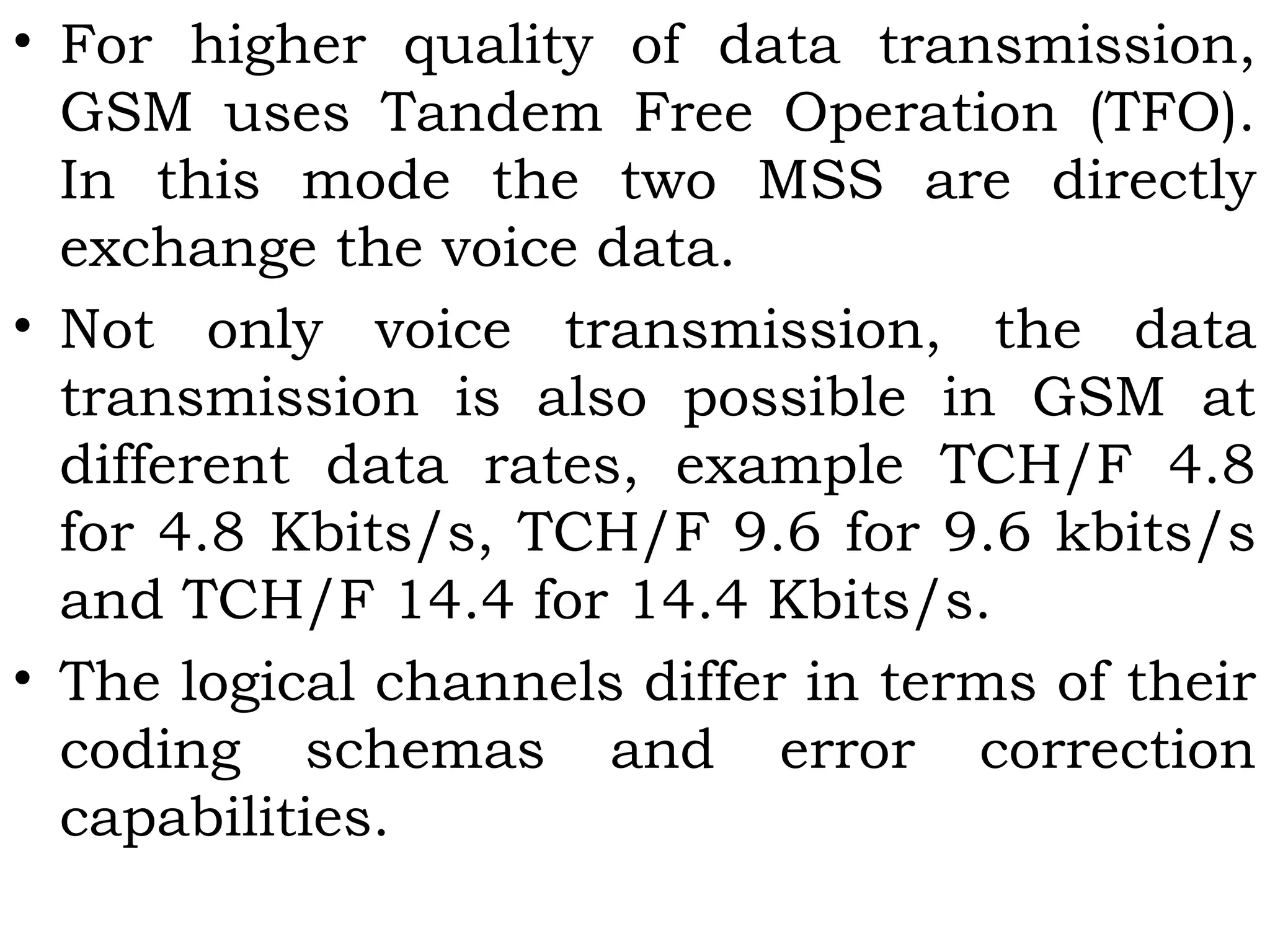 • For higher quality of data transmission,
GSM uses Tandem Free Operation (TFO).
In this mode the two MSS are directly
exchange the voice data.
• Not only voice transmission, the data
transmission is also possible in GSM at
different data rates, example TCH/F 4.8
for 4.8 Kbits/s, TCH/F 9.6 for 9.6 kbits/s
and TCH/F 14.4 for 14.4 Kbits/s.
• The logical channels differ in terms of their
coding schemas and error correction
capabilities.
 