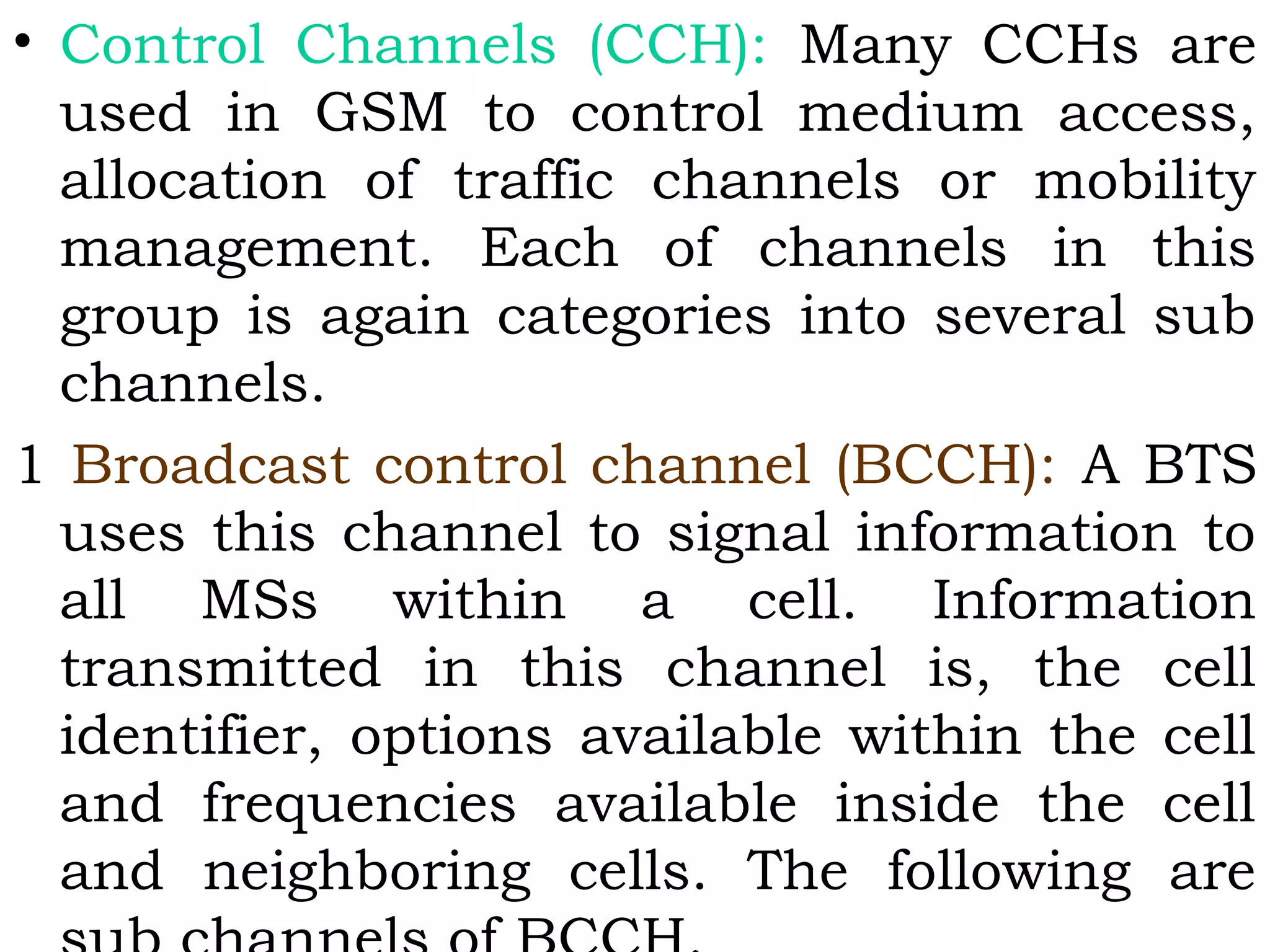 • Control Channels (CCH): Many CCHs are
used in GSM to control medium access,
allocation of traffic channels or mobility
management. Each of channels in this
group is again categories into several sub
channels.
1 Broadcast control channel (BCCH): A BTS
uses this channel to signal information to
all MSs within a cell. Information
transmitted in this channel is, the cell
identifier, options available within the cell
and frequencies available inside the cell
and neighboring cells. The following are
 