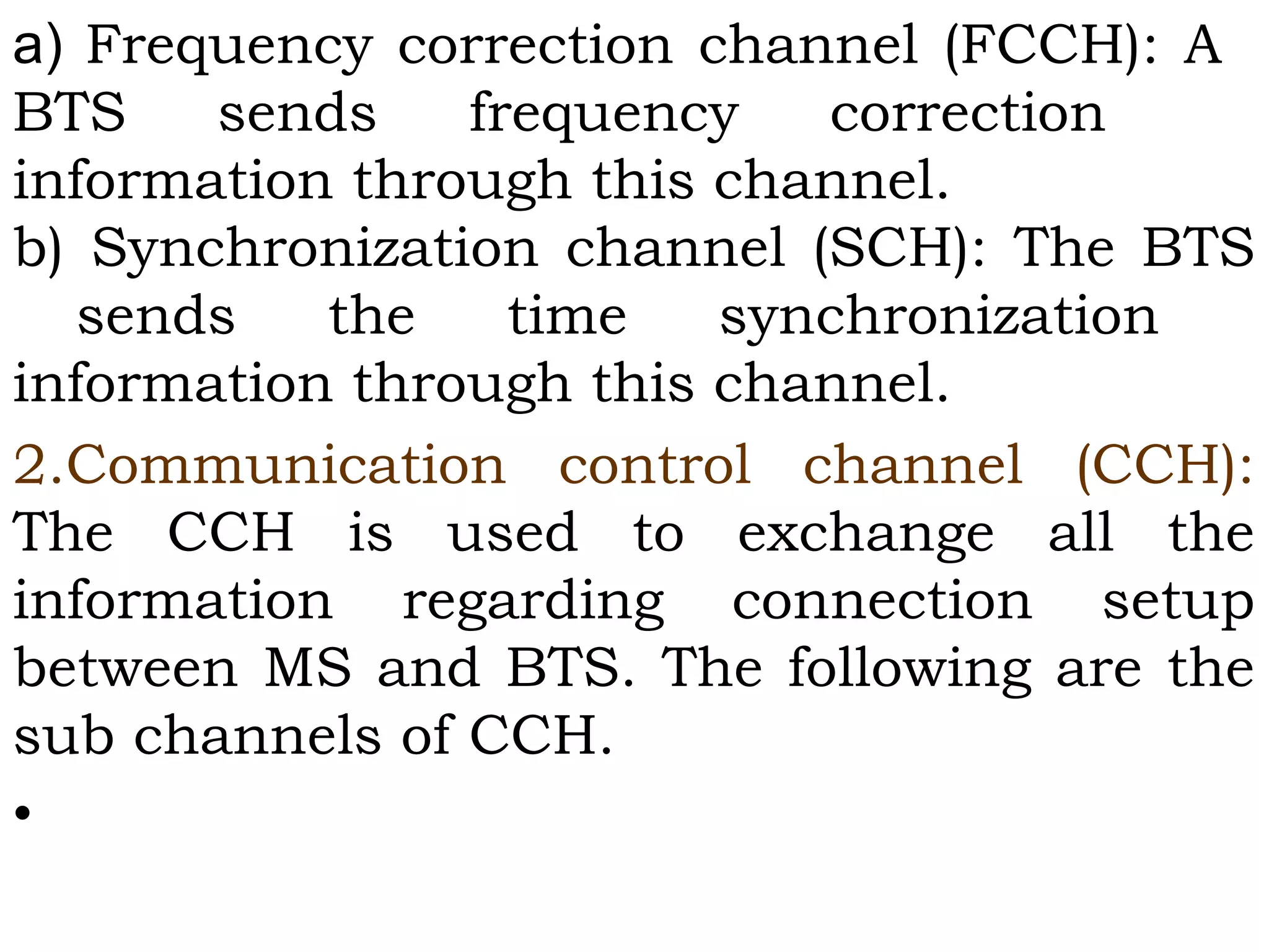 a) Frequency correction channel (FCCH): A
BTS sends frequency correction
information through this channel.
b) Synchronization channel (SCH): The BTS
sends the time synchronization
information through this channel.
2.Communication control channel (CCH):
The CCH is used to exchange all the
information regarding connection setup
between MS and BTS. The following are the
sub channels of CCH.
•
 