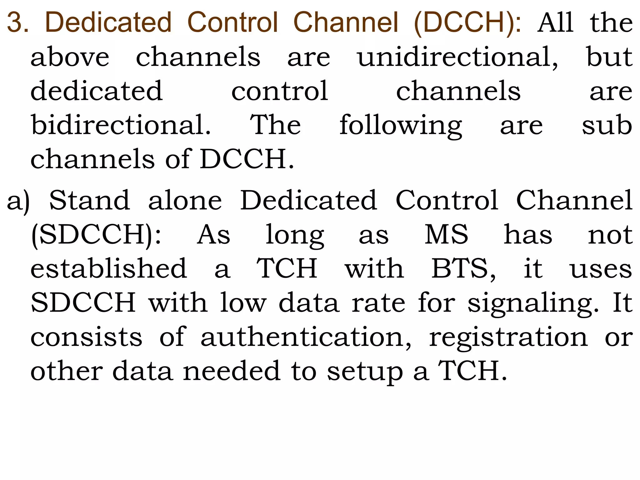 3.  Dedicated  Control  Channel  (DCCH):  All the
above channels are unidirectional, but
dedicated control channels are
bidirectional. The following are sub
channels of DCCH.
a) Stand alone Dedicated Control Channel
(SDCCH): As long as MS has not
established a TCH with BTS, it uses
SDCCH with low data rate for signaling. It
consists of authentication, registration or
other data needed to setup a TCH.
 