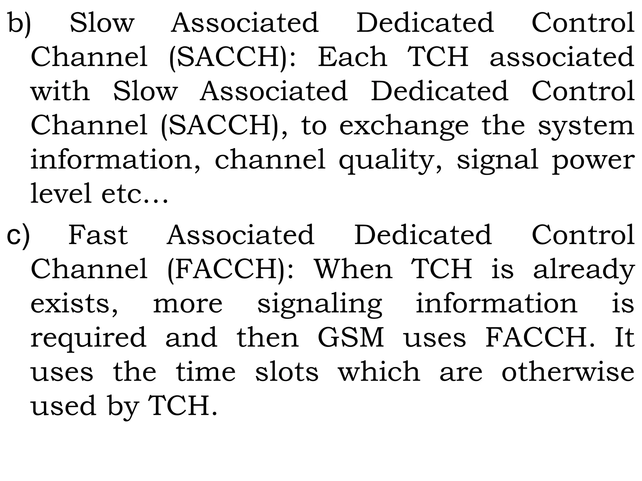 b) Slow Associated Dedicated Control
Channel (SACCH): Each TCH associated
with Slow Associated Dedicated Control
Channel (SACCH), to exchange the system
information, channel quality, signal power
level etc…
c)  Fast Associated Dedicated Control
Channel (FACCH): When TCH is already
exists, more signaling information is
required and then GSM uses FACCH. It
uses the time slots which are otherwise
used by TCH.
 