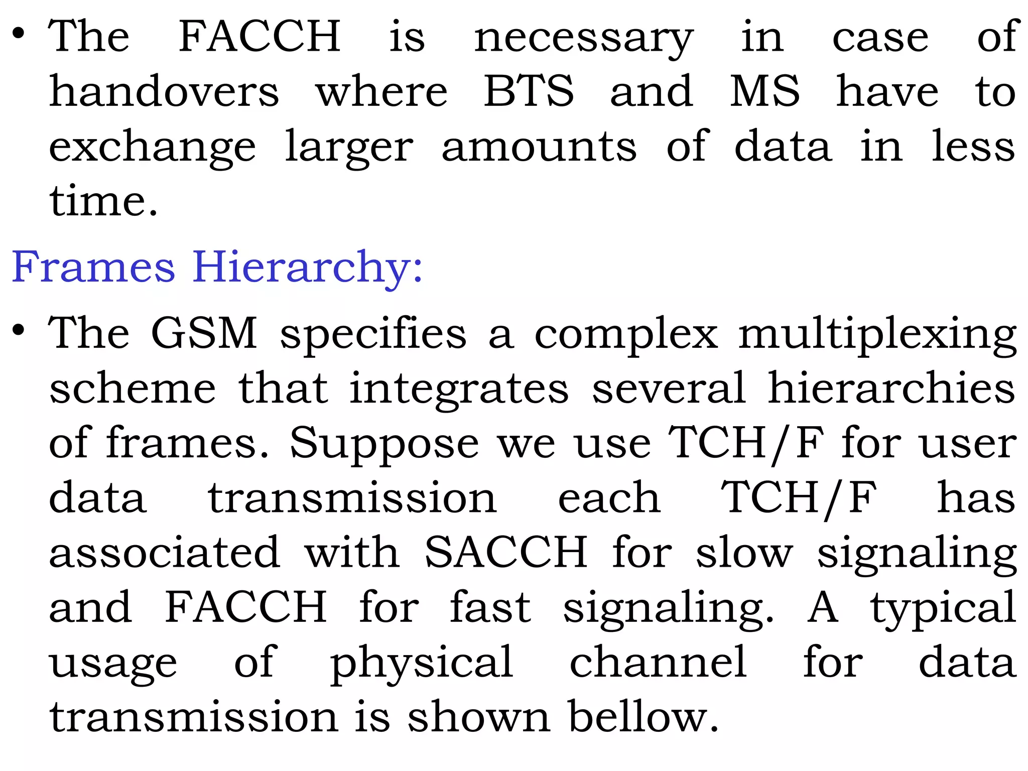 • The FACCH is necessary in case of
handovers where BTS and MS have to
exchange larger amounts of data in less
time.
Frames Hierarchy:
• The GSM specifies a complex multiplexing
scheme that integrates several hierarchies
of frames. Suppose we use TCH/F for user
data transmission each TCH/F has
associated with SACCH for slow signaling
and FACCH for fast signaling. A typical
usage of physical channel for data
transmission is shown bellow.
 