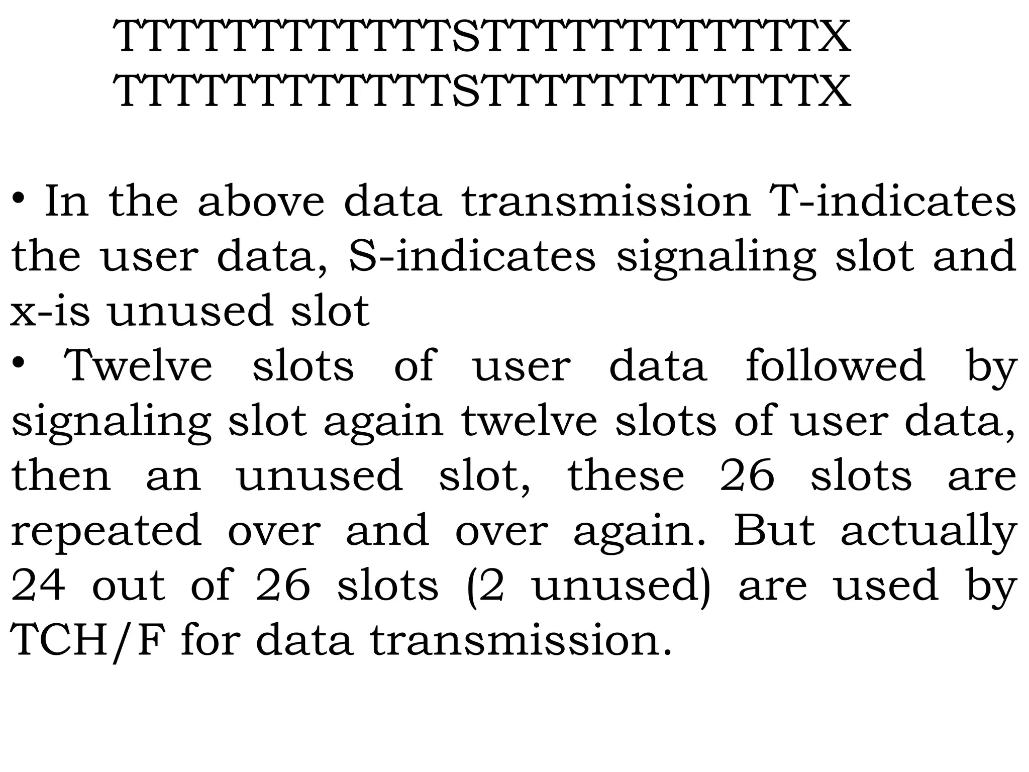 TTTTTTTTTTTTSTTTTTTTTTTTTX
TTTTTTTTTTTTSTTTTTTTTTTTTX
 
• In the above data transmission T-indicates
the user data, S-indicates signaling slot and
x-is unused slot
• Twelve slots of user data followed by
signaling slot again twelve slots of user data,
then an unused slot, these 26 slots are
repeated over and over again. But actually
24 out of 26 slots (2 unused) are used by
TCH/F for data transmission.
 