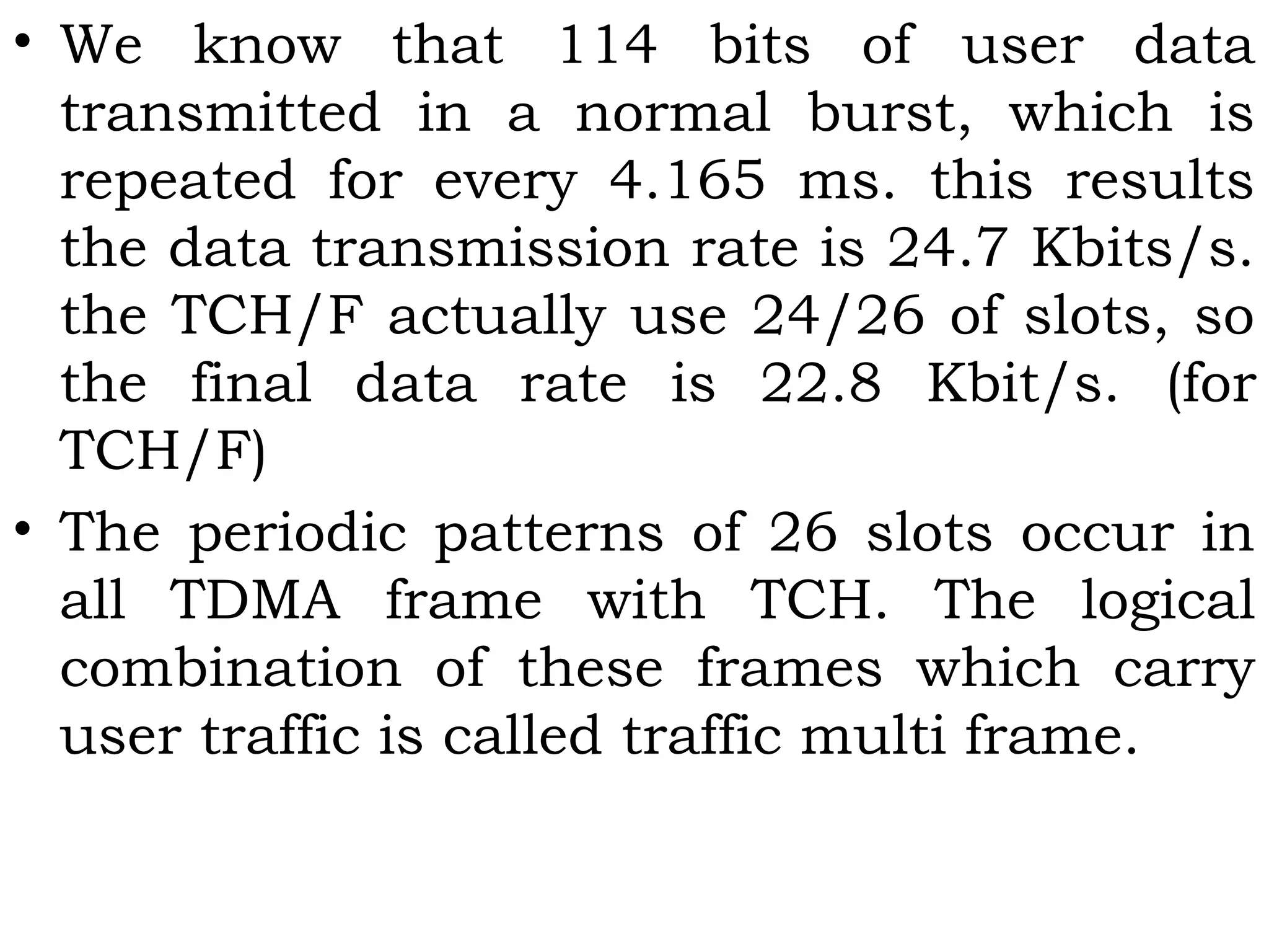 • We know that 114 bits of user data
transmitted in a normal burst, which is
repeated for every 4.165 ms. this results
the data transmission rate is 24.7 Kbits/s.
the TCH/F actually use 24/26 of slots, so
the final data rate is 22.8 Kbit/s. (for
TCH/F)
• The periodic patterns of 26 slots occur in
all TDMA frame with TCH. The logical
combination of these frames which carry
user traffic is called traffic multi frame.
 