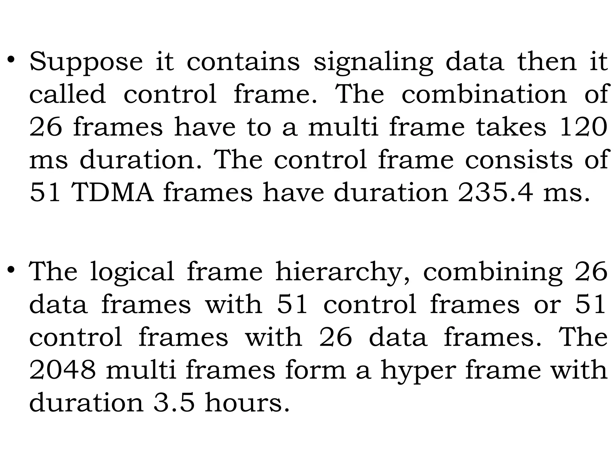 • Suppose it contains signaling data then it
called control frame. The combination of
26 frames have to a multi frame takes 120
ms duration. The control frame consists of
51 TDMA frames have duration 235.4 ms.
• The logical frame hierarchy, combining 26
data frames with 51 control frames or 51
control frames with 26 data frames. The
2048 multi frames form a hyper frame with
duration 3.5 hours.
 