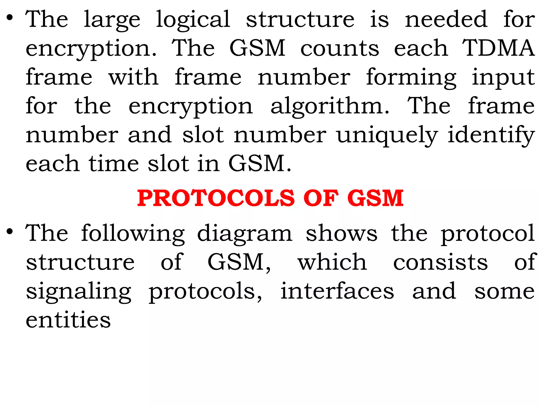 • The large logical structure is needed for
encryption. The GSM counts each TDMA
frame with frame number forming input
for the encryption algorithm. The frame
number and slot number uniquely identify
each time slot in GSM.
PROTOCOLS OF GSM
• The following diagram shows the protocol
structure of GSM, which consists of
signaling protocols, interfaces and some
entities
 