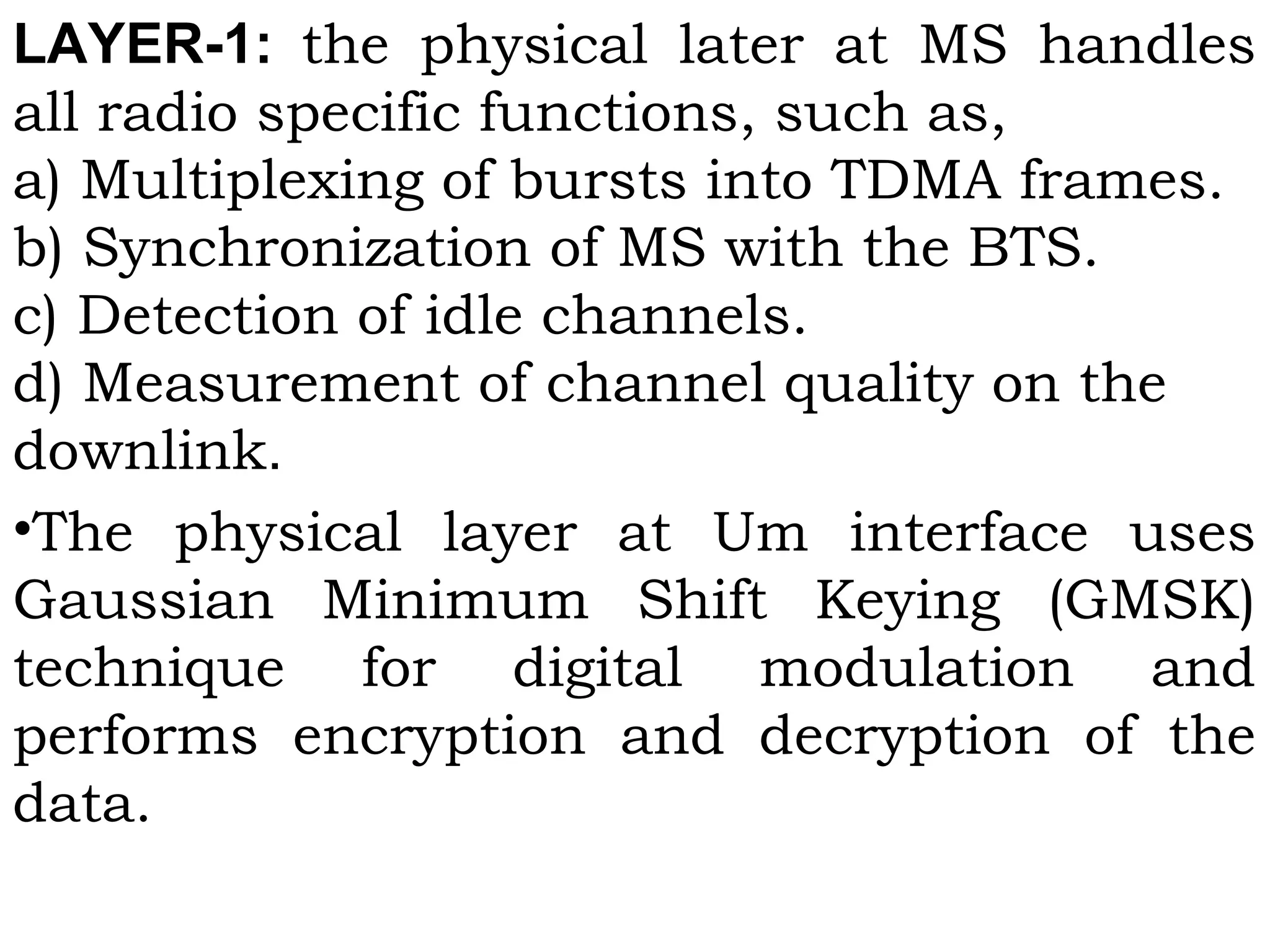 LAYER-1:  the physical later at MS handles
all radio specific functions, such as,
a) Multiplexing of bursts into TDMA frames.
b) Synchronization of MS with the BTS.
c) Detection of idle channels.
d) Measurement of channel quality on the
downlink.
•The physical layer at Um interface uses
Gaussian Minimum Shift Keying (GMSK)
technique for digital modulation and
performs encryption and decryption of the
data.
 