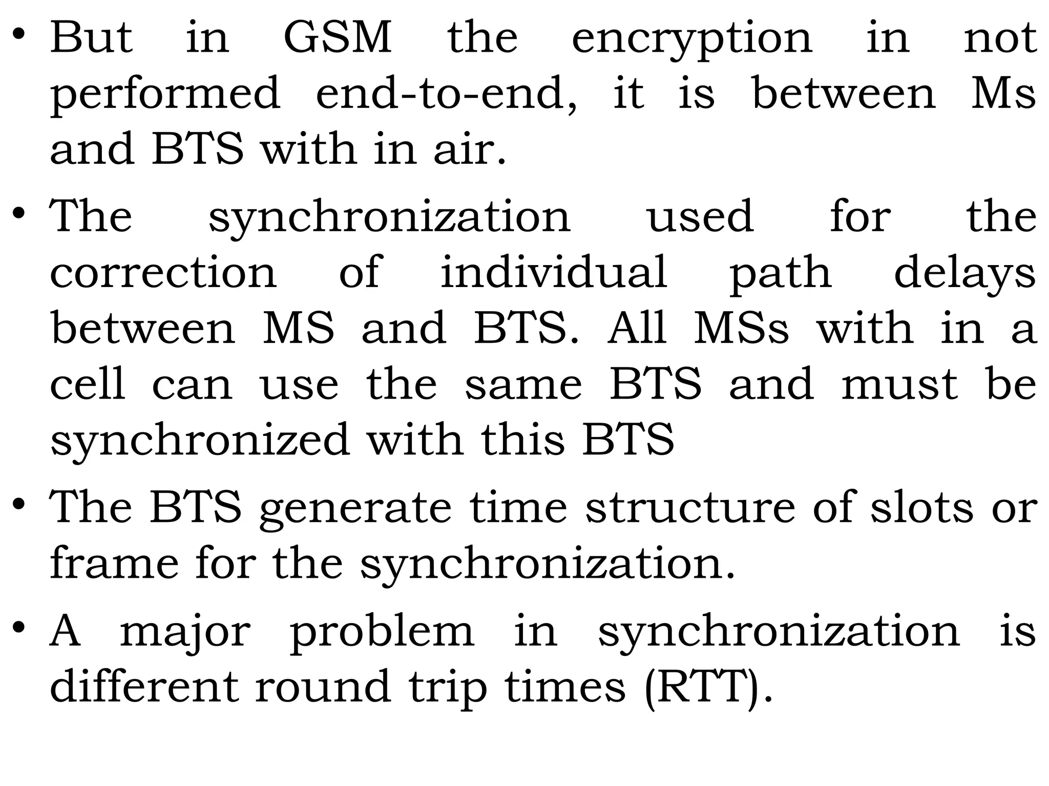 • But in GSM the encryption in not
performed end-to-end, it is between Ms
and BTS with in air.
• The synchronization used for the
correction of individual path delays
between MS and BTS. All MSs with in a
cell can use the same BTS and must be
synchronized with this BTS
• The BTS generate time structure of slots or
frame for the synchronization.
• A major problem in synchronization is
different round trip times (RTT).
 