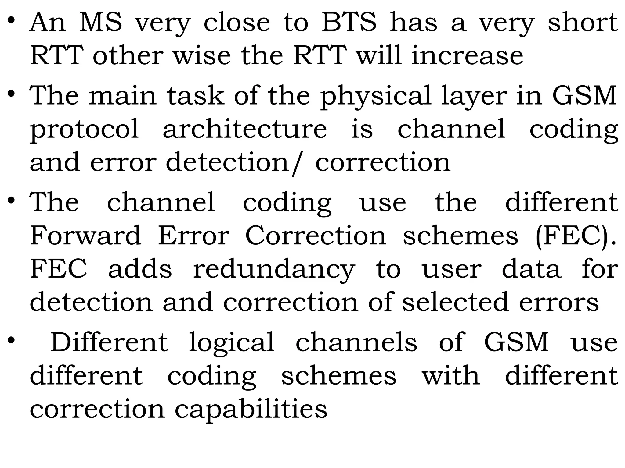 • An MS very close to BTS has a very short
RTT other wise the RTT will increase
• The main task of the physical layer in GSM
protocol architecture is channel coding
and error detection/ correction
• The channel coding use the different
Forward Error Correction schemes (FEC).
FEC adds redundancy to user data for
detection and correction of selected errors
• Different logical channels of GSM use
different coding schemes with different
correction capabilities
 