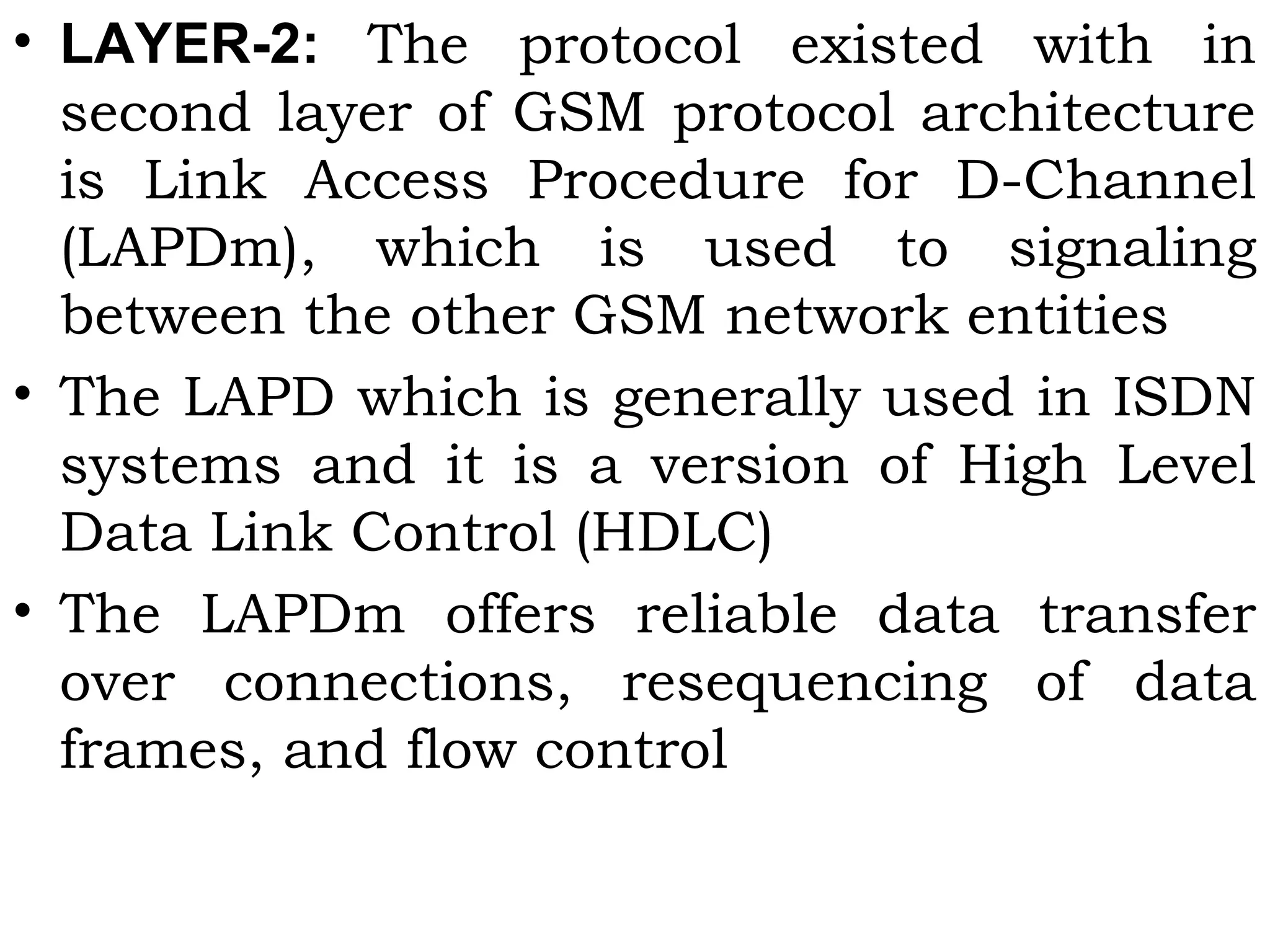 • LAYER-2: The protocol existed with in
second layer of GSM protocol architecture
is Link Access Procedure for D-Channel
(LAPDm), which is used to signaling
between the other GSM network entities
• The LAPD which is generally used in ISDN
systems and it is a version of High Level
Data Link Control (HDLC)
• The LAPDm offers reliable data transfer
over connections, resequencing of data
frames, and flow control
 