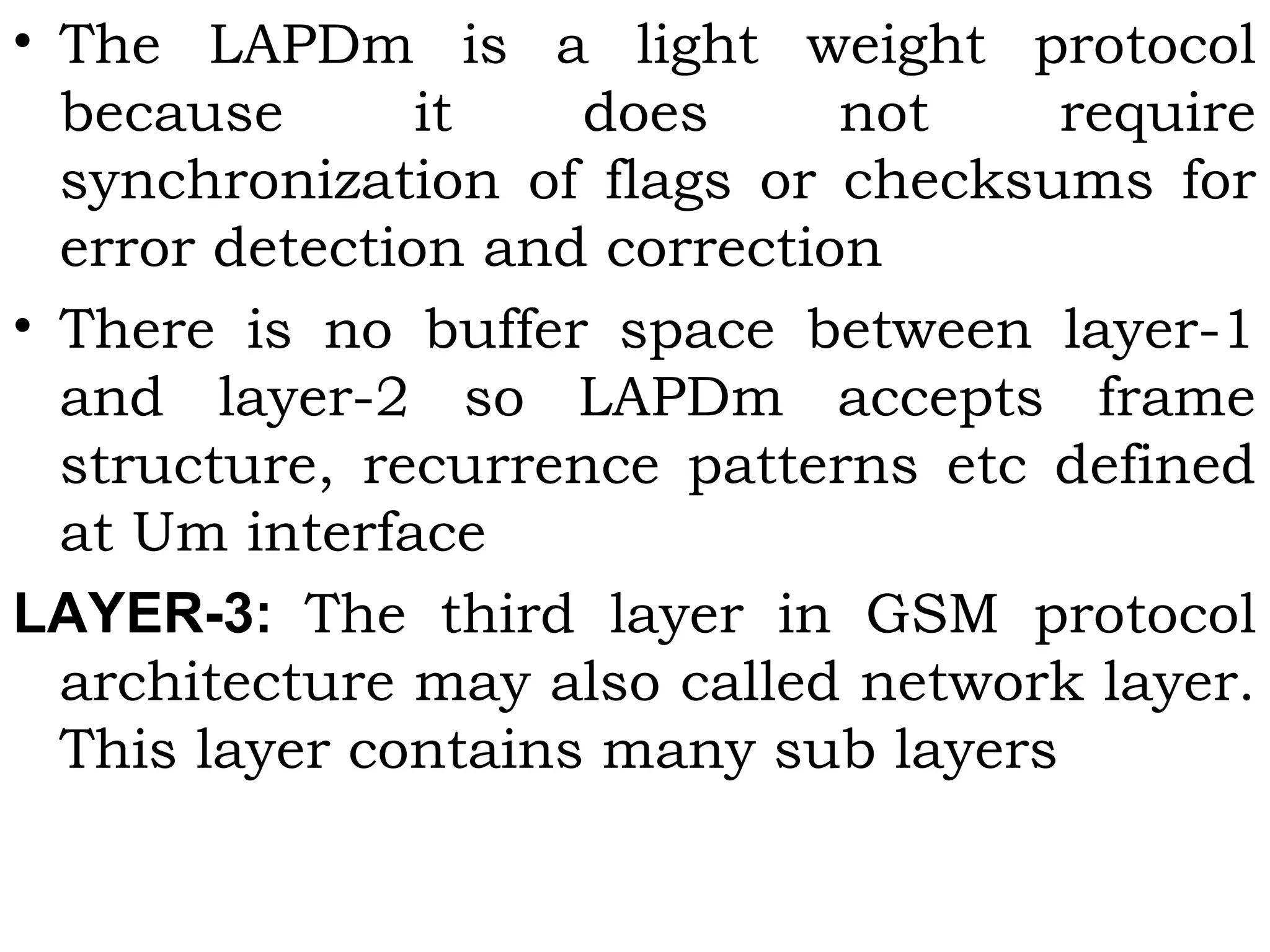 • The LAPDm is a light weight protocol
because it does not require
synchronization of flags or checksums for
error detection and correction
• There is no buffer space between layer-1
and layer-2 so LAPDm accepts frame
structure, recurrence patterns etc defined
at Um interface
LAYER-3: The third layer in GSM protocol
architecture may also called network layer.
This layer contains many sub layers
 