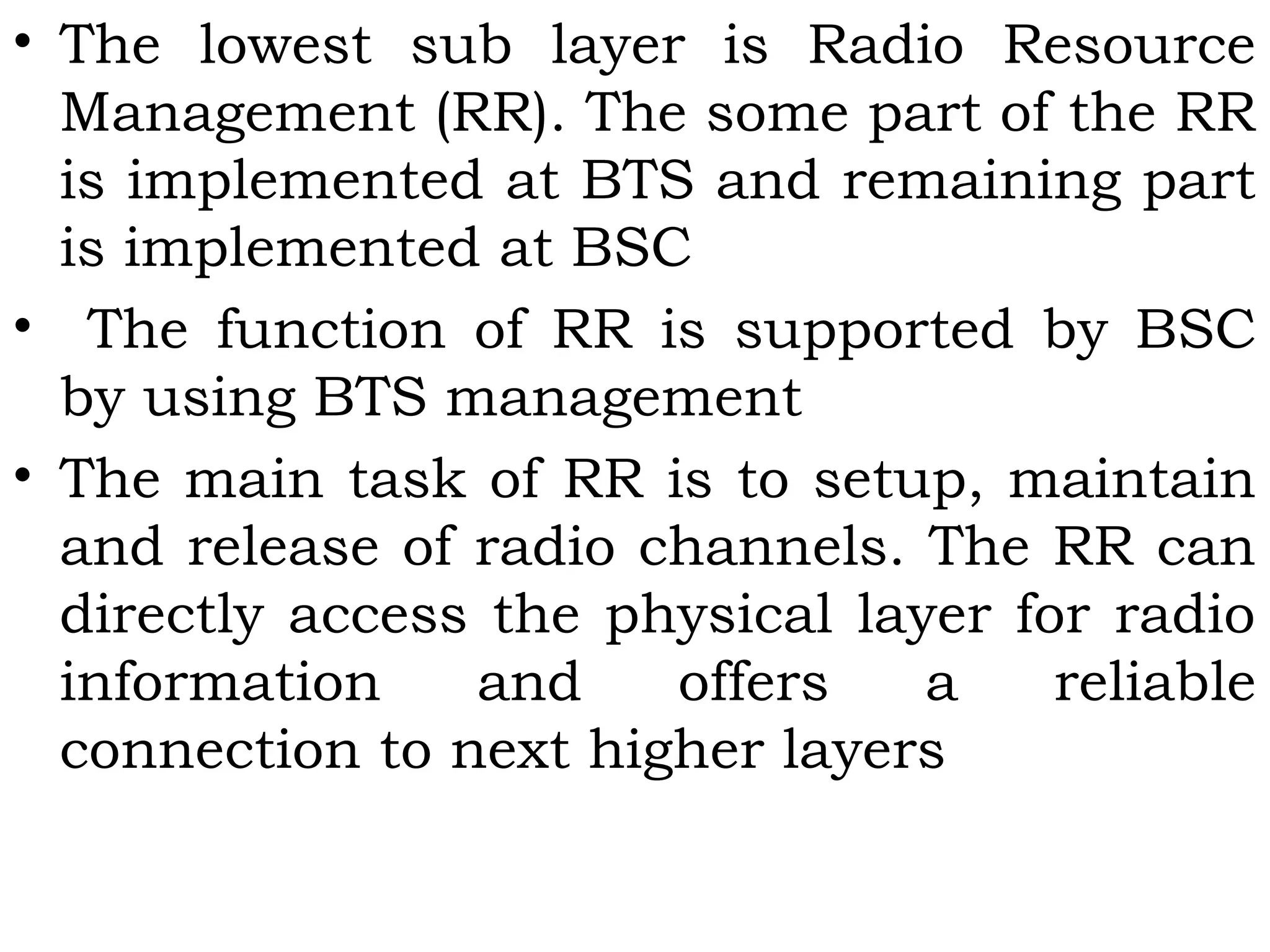 • The lowest sub layer is Radio Resource
Management (RR). The some part of the RR
is implemented at BTS and remaining part
is implemented at BSC
• The function of RR is supported by BSC
by using BTS management
• The main task of RR is to setup, maintain
and release of radio channels. The RR can
directly access the physical layer for radio
information and offers a reliable
connection to next higher layers
 