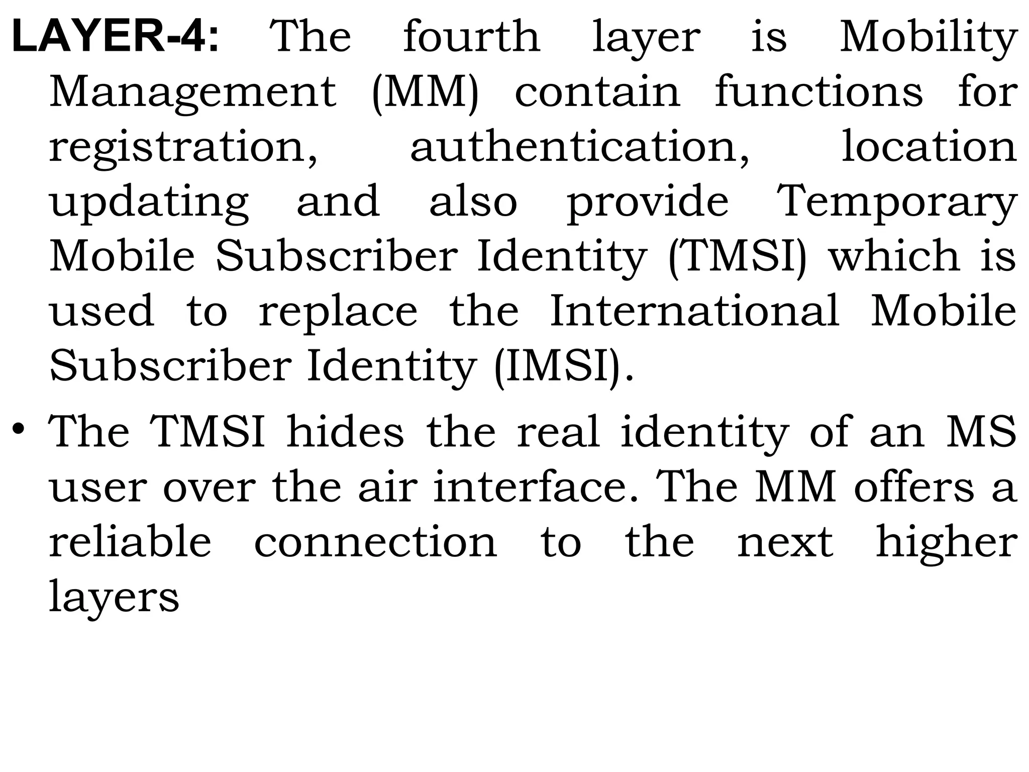 LAYER-4:  The fourth layer is Mobility
Management (MM) contain functions for
registration, authentication, location
updating and also provide Temporary
Mobile Subscriber Identity (TMSI) which is
used to replace the International Mobile
Subscriber Identity (IMSI).
• The TMSI hides the real identity of an MS
user over the air interface. The MM offers a
reliable connection to the next higher
layers 
 