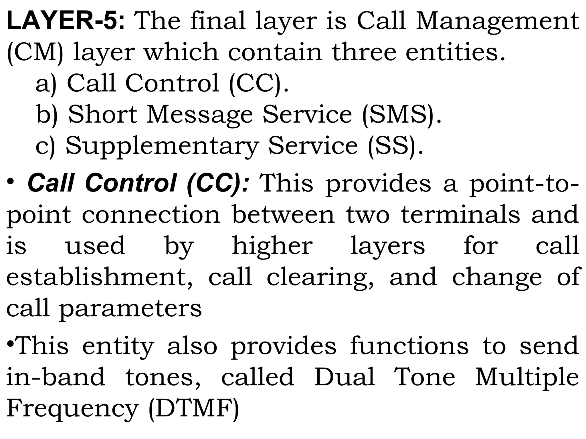 LAYER-5: The final layer is Call Management
(CM) layer which contain three entities.
  a) Call Control (CC).
b) Short Message Service (SMS).
c) Supplementary Service (SS).
• Call Control (CC): This provides a point-to-
point connection between two terminals and
is used by higher layers for call
establishment, call clearing, and change of
call parameters
•This entity also provides functions to send
in-band tones, called Dual Tone Multiple
Frequency (DTMF)
 