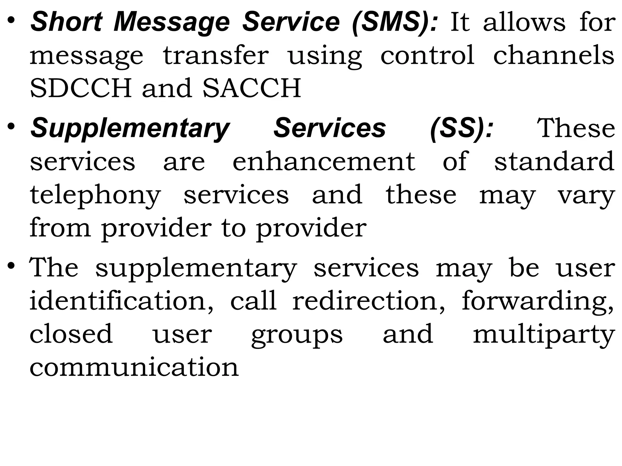 • Short Message Service (SMS): It allows for
message transfer using control channels
SDCCH and SACCH
• Supplementary Services (SS):  These
services are enhancement of standard
telephony services and these may vary
from provider to provider
• The supplementary services may be user
identification, call redirection, forwarding,
closed user groups and multiparty
communication
 