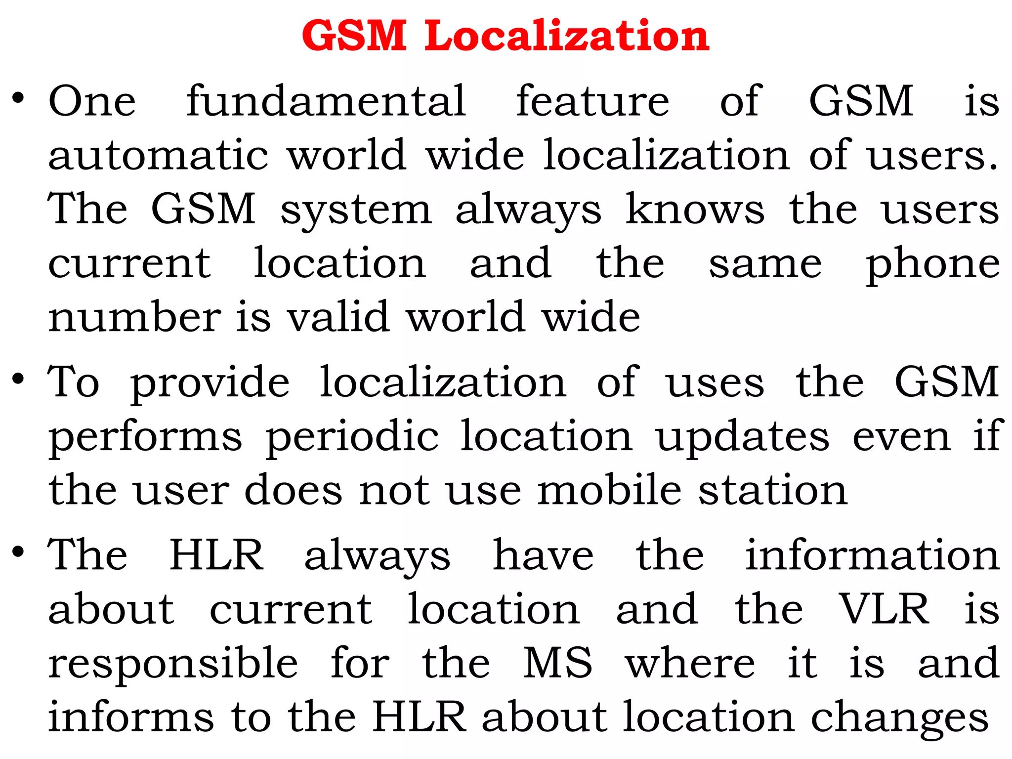 GSM Localization
• One fundamental feature of GSM is
automatic world wide localization of users.
The GSM system always knows the users
current location and the same phone
number is valid world wide
• To provide localization of uses the GSM
performs periodic location updates even if
the user does not use mobile station
• The HLR always have the information
about current location and the VLR is
responsible for the MS where it is and
informs to the HLR about location changes
 